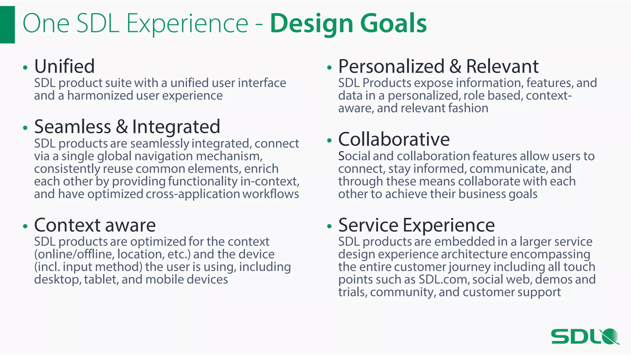 One SDL Experience - Design Goals
• Unified

SDL product suite with a unified user interface
and a harmonized user experience

• Seamless & Integrated

SDL products are seamlessly integrated, connect
via a single global navigation mechanism,
consistently reuse common elements, enrich
each other by providing functionality in-context,
and have optimized cross-application workflows

• Context aware

SDL products are optimized for the context
(online/offline, location, etc.) and the device
(incl. input method) the user is using, including
desktop, tablet, and mobile devices

• Personalized & Relevant

SDL Products expose information, features, and
data in a personalized, role based, contextaware, and relevant fashion

• Collaborative

Social and collaboration features allow users to
connect, stay informed, communicate, and
through these means collaborate with each
other to achieve their business goals

• Service Experience

SDL products are embedded in a larger service
design experience architecture encompassing
the entire customer journey including all touch
points such as SDL.com, social web, demos and
trials, community, and customer support

 