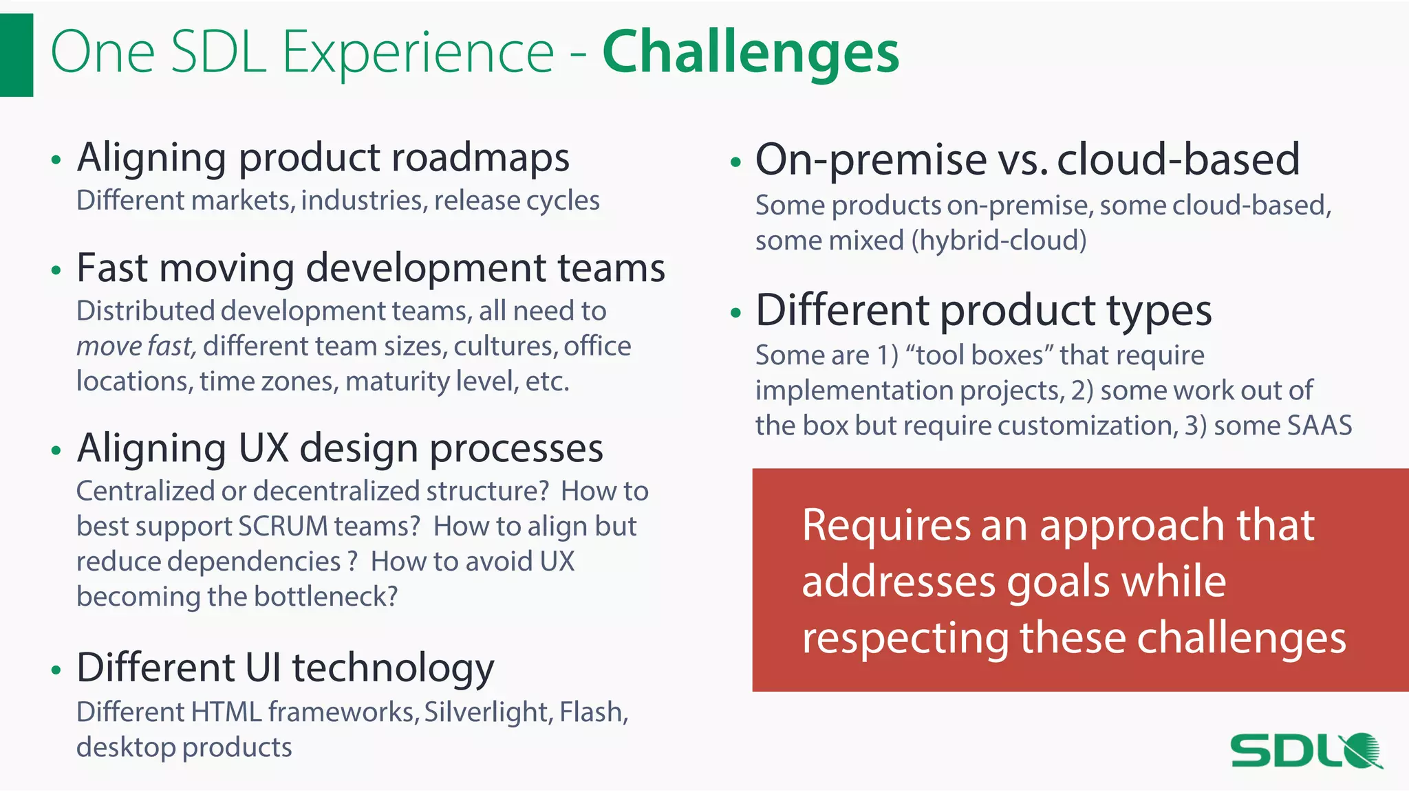 One SDL Experience - Challenges
• Aligning product roadmaps

Different markets, industries, release cycles

• Fast moving development teams
Distributed development teams, all need to
move fast, different team sizes, cultures, office
locations, time zones, maturity level, etc.

• Aligning UX design processes

Centralized or decentralized structure? How to
best support SCRUM teams? How to align but
reduce dependencies ? How to avoid UX
becoming the bottleneck?

• Different UI technology
Different HTML frameworks, Silverlight, Flash,
desktop products

• On-premise vs. cloud-based
Some products on-premise, some cloud-based,
some mixed (hybrid-cloud)

• Different product types

Some are 1) “tool boxes” that require
implementation projects, 2) some work out of
the box but require customization, 3) some SAAS

Requires an approach that
addresses goals while
respecting these challenges

 