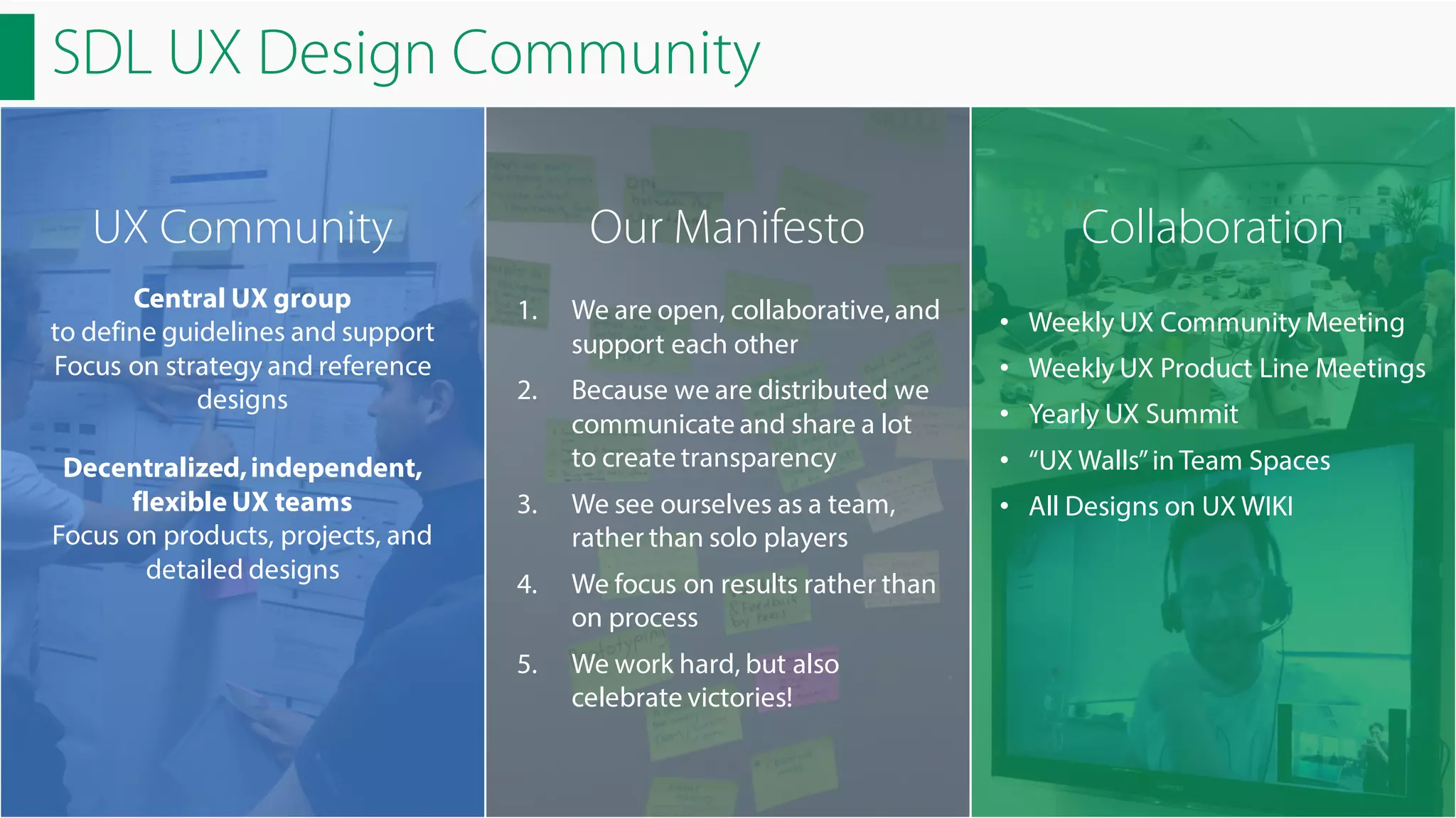 SDL UX Design Community
UX Community
Central UX group
to define guidelines and support
Focus on strategy and reference
designs
Decentralized, independent,
flexible UX teams
Focus on products, projects, and
detailed designs

Our Manifesto

Collaboration

1.

We are open, collaborative, and
support each other

• Weekly UX Community Meeting

2.

Because we are distributed we
communicate and share a lot
to create transparency

• Yearly UX Summit

3.

We see ourselves as a team,
rather than solo players

4.

We focus on results rather than
on process

5.

We work hard, but also
celebrate victories!

• Weekly UX Product Line Meetings
• “UX Walls” in Team Spaces
• All Designs on UX WIKI

 