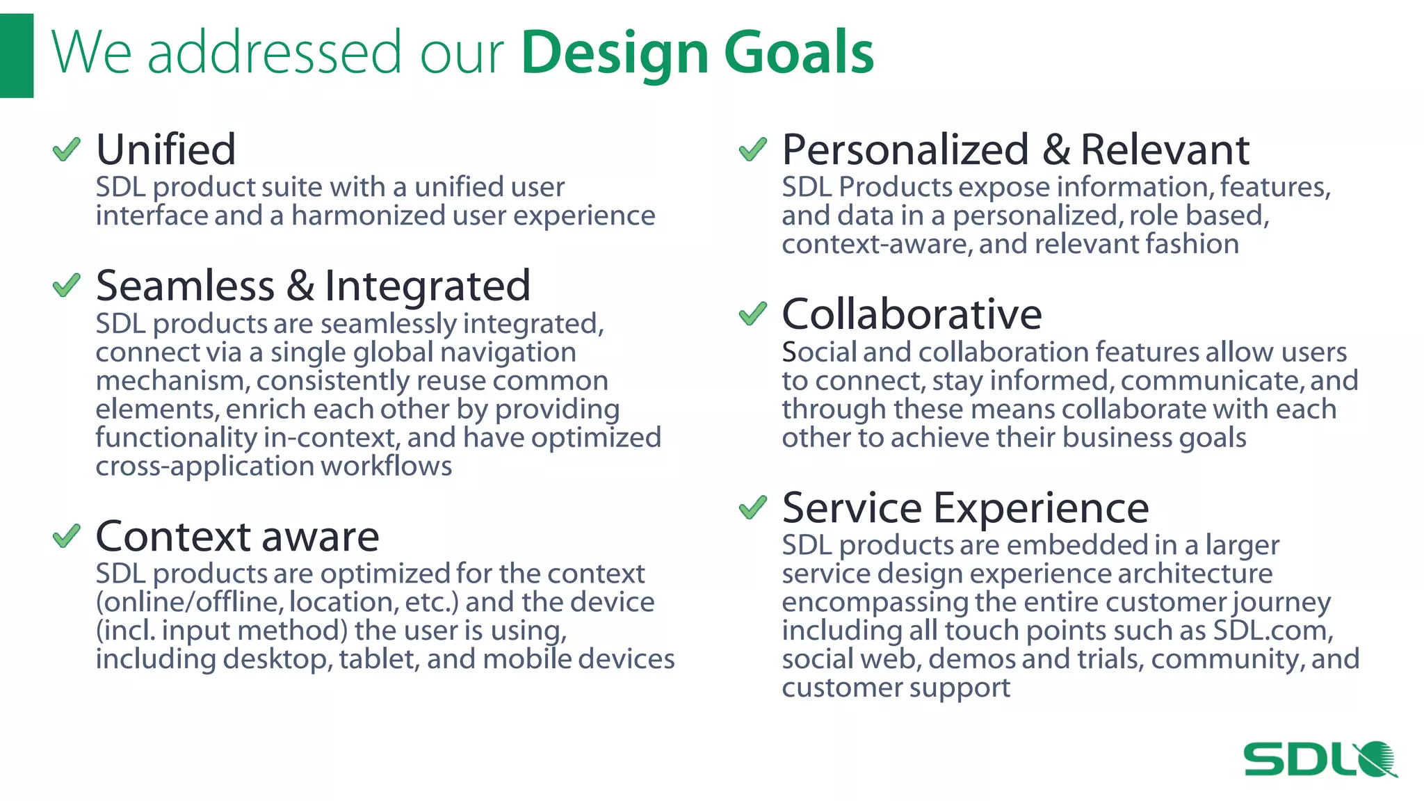 We addressed our Design Goals
Unified

SDL product suite with a unified user
interface and a harmonized user experience

Seamless & Integrated

SDL products are seamlessly integrated,
connect via a single global navigation
mechanism, consistently reuse common
elements, enrich each other by providing
functionality in-context, and have optimized
cross-application workflows

Context aware

SDL products are optimized for the context
(online/offline, location, etc.) and the device
(incl. input method) the user is using,
including desktop, tablet, and mobile devices

Personalized & Relevant

SDL Products expose information, features,
and data in a personalized, role based,
context-aware, and relevant fashion

Collaborative

Social and collaboration features allow users
to connect, stay informed, communicate, and
through these means collaborate with each
other to achieve their business goals

Service Experience

SDL products are embedded in a larger
service design experience architecture
encompassing the entire customer journey
including all touch points such as SDL.com,
social web, demos and trials, community, and
customer support

 