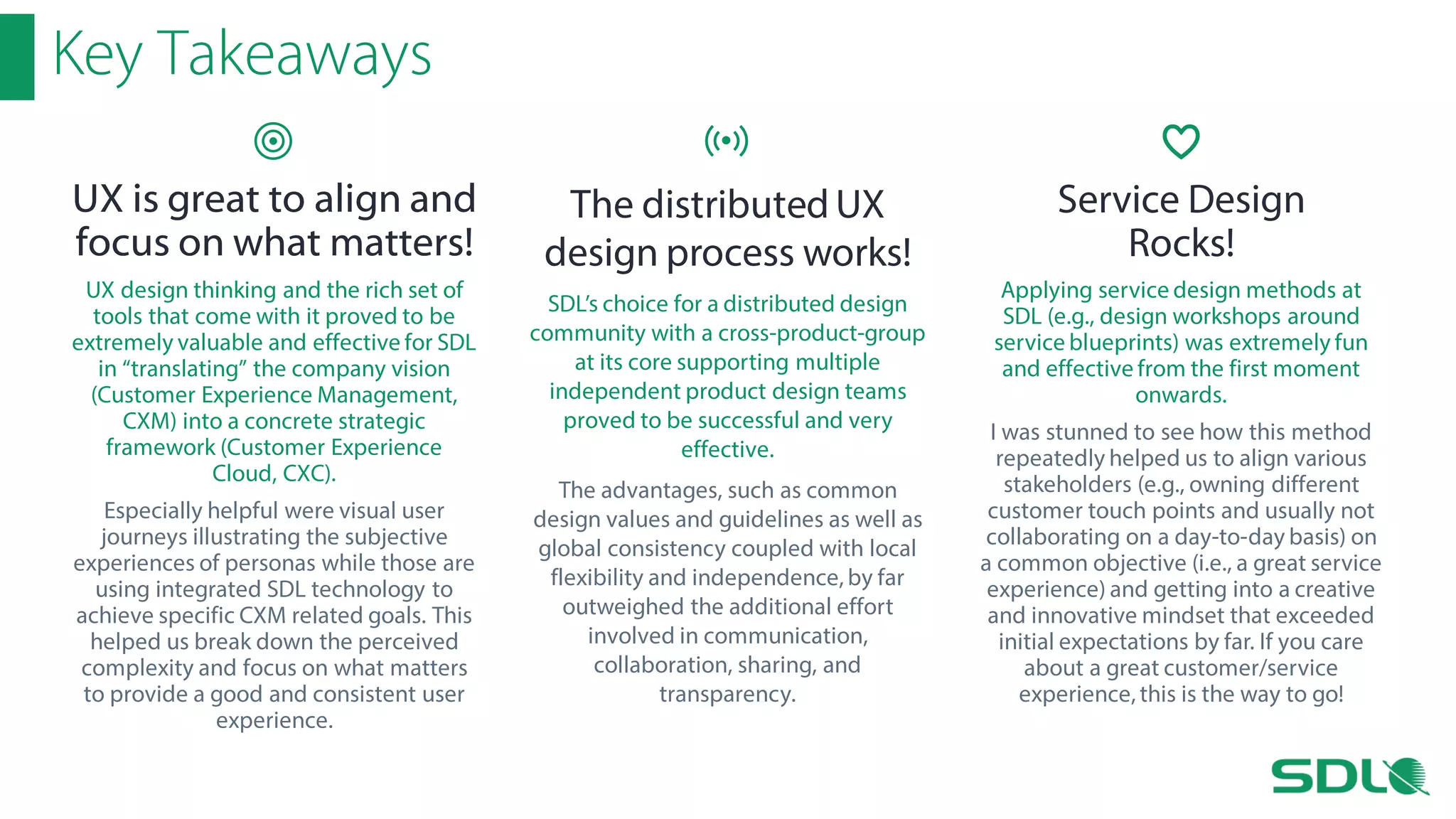 Key Takeaways
UX is great to align and
focus on what matters!
UX design thinking and the rich set of
tools that come with it proved to be
extremely valuable and effective for SDL
in “translating” the company vision
(Customer Experience Management,
CXM) into a concrete strategic
framework (Customer Experience
Cloud, CXC).
Especially helpful were visual user
journeys illustrating the subjective
experiences of personas while those are
using integrated SDL technology to
achieve specific CXM related goals. This
helped us break down the perceived
complexity and focus on what matters
to provide a good and consistent user
experience.

The distributed UX
design process works!
SDL’s choice for a distributed design
community with a cross-product-group
at its core supporting multiple
independent product design teams
proved to be successful and very
effective.
The advantages, such as common
design values and guidelines as well as
global consistency coupled with local
flexibility and independence, by far
outweighed the additional effort
involved in communication,
collaboration, sharing, and
transparency.

Service Design
Rocks!
Applying service design methods at
SDL (e.g., design workshops around
service blueprints) was extremely fun
and effective from the first moment
onwards.
I was stunned to see how this method
repeatedly helped us to align various
stakeholders (e.g., owning different
customer touch points and usually not
collaborating on a day-to-day basis) on
a common objective (i.e., a great service
experience) and getting into a creative
and innovative mindset that exceeded
initial expectations by far. If you care
about a great customer/service
experience, this is the way to go!

 