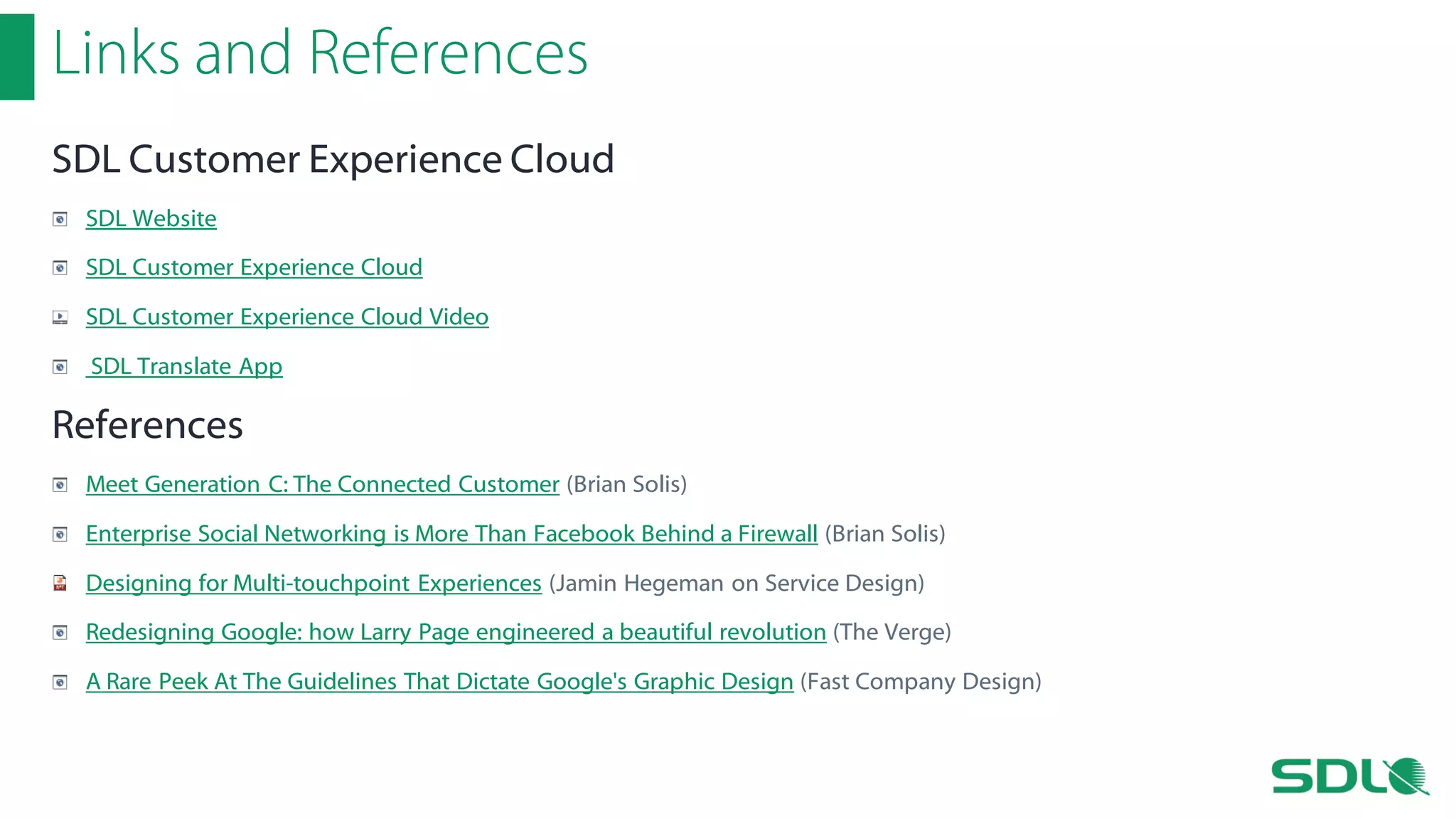 Links and References
SDL Customer Experience Cloud
SDL Website
SDL Customer Experience Cloud
SDL Customer Experience Cloud Video
SDL Translate App

References
Meet Generation C: The Connected Customer (Brian Solis)
Enterprise Social Networking is More Than Facebook Behind a Firewall (Brian Solis)
Designing for Multi-touchpoint Experiences (Jamin Hegeman on Service Design)
Redesigning Google: how Larry Page engineered a beautiful revolution (The Verge)
A Rare Peek At The Guidelines That Dictate Google's Graphic Design (Fast Company Design)

 