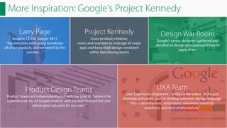 More Inspiration: Google’s Project Kennedy
Larry Page

Project Kennedy

became CEO of Google 2011
“hey everyone, we’re going to redesign
all of our products, and we need it by this
summer…”

Cross-product initiative,
vision and mandate to redesign all major
apps and keep their design consistent
within fast moving teams

Product Design Teams
Product teams act independently but with the goal to "balance the
experience across all Google products with the need to move fast and
deliver great solutions for our users”

Design War Room
Google’s senior designers gathered and
decided on design principles and how to
apply them

UXA Team
User Experience Alignment - Institutionalization of Project
Kennedy principles, goal to develop common design language
”Focus on refinement, white space, cleanliness, elasticity,
usefulness, and most of all simplicity”

 