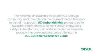 This presentation illustrates the journey SDL’s design
community went through over the course of the last few years.
As part of that process, UX design thinking proved to be an
invaluable transformational element and an innovational
catalyst in transforming a set of disconnected and separate
products into one consistent service offering, the
SDL Customer Experience Cloud.

 