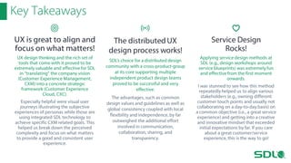 Key Takeaways
UX is great to align and
focus on what matters!
UX design thinking and the rich set of
tools that come with it proved to be
extremely valuable and effective for SDL
in “translating” the company vision
(Customer Experience Management,
CXM) into a concrete strategic
framework (Customer Experience
Cloud, CXC).
Especially helpful were visual user
journeys illustrating the subjective
experiences of personas while those are
using integrated SDL technology to
achieve specific CXM related goals. This
helped us break down the perceived
complexity and focus on what matters
to provide a good and consistent user
experience.

The distributed UX
design process works!
SDL’s choice for a distributed design
community with a cross-product-group
at its core supporting multiple
independent product design teams
proved to be successful and very
effective.
The advantages, such as common
design values and guidelines as well as
global consistency coupled with local
flexibility and independence, by far
outweighed the additional effort
involved in communication,
collaboration, sharing, and
transparency.

Service Design
Rocks!
Applying service design methods at
SDL (e.g., design workshops around
service blueprints) was extremely fun
and effective from the first moment
onwards.
I was stunned to see how this method
repeatedly helped us to align various
stakeholders (e.g., owning different
customer touch points and usually not
collaborating on a day-to-day basis) on
a common objective (i.e., a great service
experience) and getting into a creative
and innovative mindset that exceeded
initial expectations by far. If you care
about a great customer/service
experience, this is the way to go!

 
