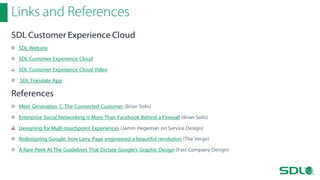 Links and References
SDL Customer Experience Cloud
SDL Website
SDL Customer Experience Cloud
SDL Customer Experience Cloud Video
SDL Translate App

References
Meet Generation C: The Connected Customer (Brian Solis)
Enterprise Social Networking is More Than Facebook Behind a Firewall (Brian Solis)
Designing for Multi-touchpoint Experiences (Jamin Hegeman on Service Design)
Redesigning Google: how Larry Page engineered a beautiful revolution (The Verge)
A Rare Peek At The Guidelines That Dictate Google's Graphic Design (Fast Company Design)

 