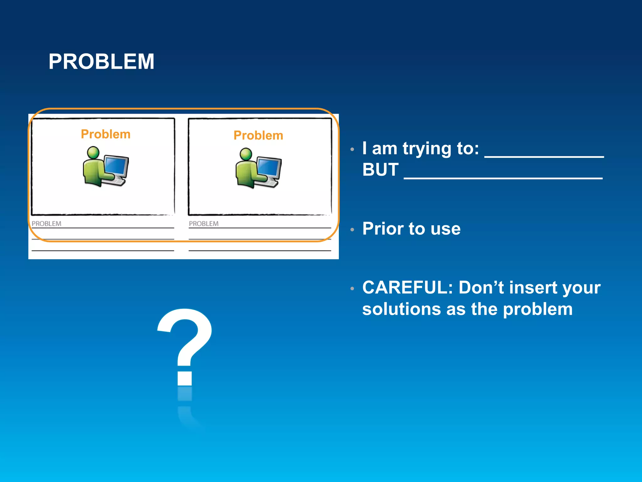 PROBLEM
• I am trying to: ____________
BUT ____________________
• Prior to use
• CAREFUL: Don’t insert your
solutions as the problem
Problem Problem
 