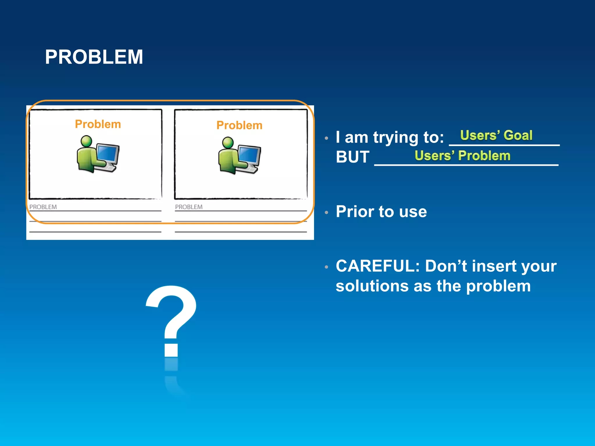 PROBLEM
Problem Problem
• I am trying to: ____________
BUT ____________________
• Prior to use
• CAREFUL: Don’t insert your
solutions as the problem
 