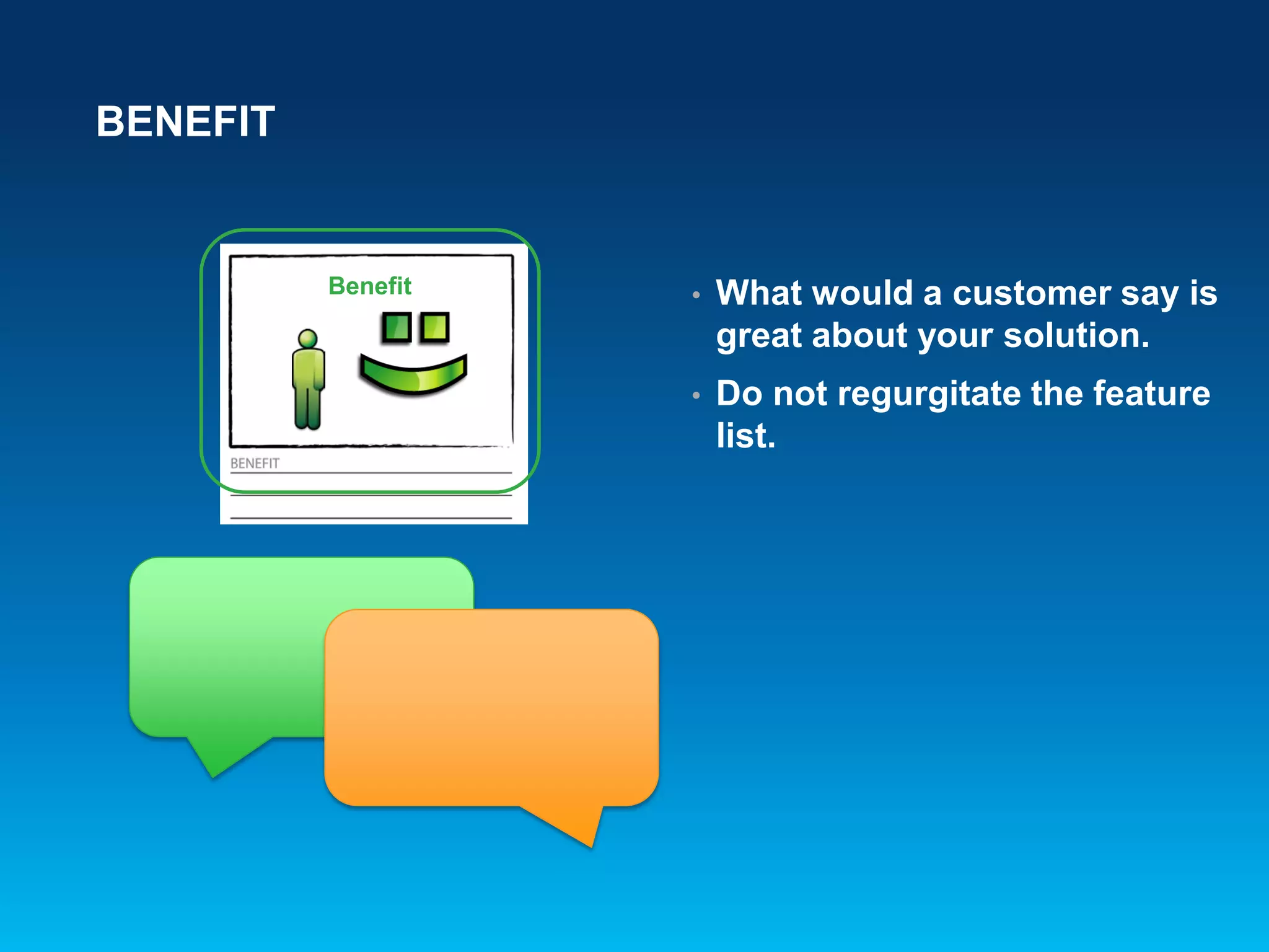 BENEFIT
• What would a customer say is
great about your solution.
• Do not regurgitate the feature
list.
Benefit
 