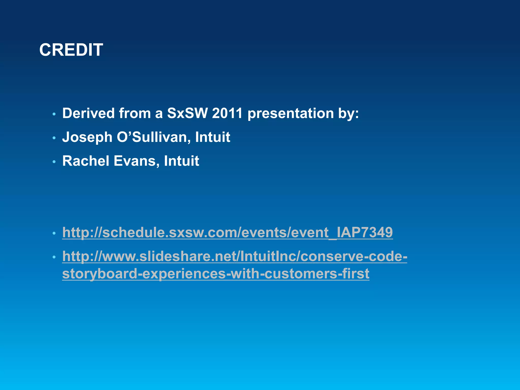 CREDIT
• Derived from a SxSW 2011 presentation by:
• Joseph O’Sullivan, Intuit
• Rachel Evans, Intuit
• http://schedule.sxsw.com/events/event_IAP7349
• http://www.slideshare.net/IntuitInc/conserve-code-
storyboard-experiences-with-customers-first
 