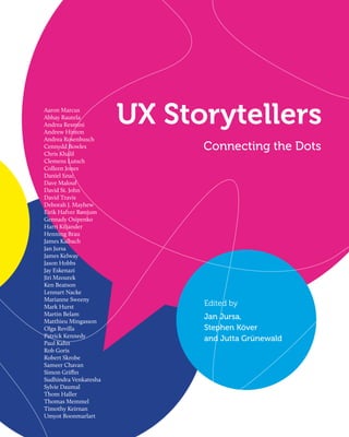 Aaron Marcus
Abhay Rautela
Andrea Resmini
Andrew Hinton
                       UX Storytellers
Andrea Rosenbusch
Cennydd Bowles
Chris Khalil
                             Connecting the Dots
Clemens Lutsch
Colleen Jones
Daniel Szuc
Dave Malouf
David St. John
David Travis
Deborah J. Mayhew
Eirik Hafver Rønjum
Gennady Osipenko
Harri Kiljander
Henning Brau
James Kalbach
Jan Jursa
James Kelway
Jason Hobbs
Jay Eskenazi
Jiri Mzourek
Ken Beatson
Lennart Nacke
Marianne Sweeny
Mark Hurst                   Edited by
Martin Belam
                             Jan Jursa,
Matthieu Mingasson
Olga Revilla                 Stephen Köver
Patrick Kennedy
                             and Jutta Grünewald
Paul Kahn
Rob Goris
Robert Skrobe
Sameer Chavan
Simon Griffin
Sudhindra Venkatesha
Sylvie Daumal
Thom Haller
Thomas Memmel
Timothy Keirnan
Umyot Boonmarlart
 