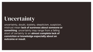 Uncertainty


uncertainty, doubt, dubiety, skepticism, suspicion,
mistrust mean lack of sureness about someone or
something. uncertainty may range from a falling
short of certainty to an almost complete lack of
conviction or knowledge especially about an
outcome or result.


 