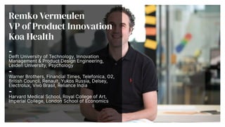 Remko Vermeulen


VP of Product Innovation


Koa Health


-


Delft University of Technology, Innovation
Management & Product Design Engineering,
Leiden University, Psychology


-


Warner Brothers, Financial Times, Telefonica, O2,
British Council, Renault, Yukos Russia, Delsey,
Electrolux, Vivo Brasil, Reliance India


-


Harvard Medical School, Royal College of Art,
Imperial College, London School of Economics


 