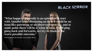 What happens generally is an episode will start
with Annabel and I discussing an idea. It could be an
issue like parenting or an observation on life, and at
some point there will be a what if idea. It will ping-
pong back and forwards, as I try to think of the
worst possible outcome.


Charlie Brooker & Annabel Jones, Black Mirror


 