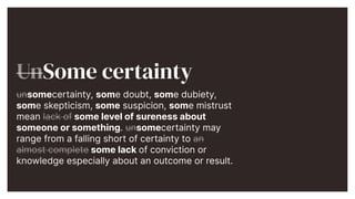 UnSome certainty


unsomecertainty, some doubt, some dubiety,
some skepticism, some suspicion, some mistrust
mean lack of some level of sureness about
someone or something. unsomecertainty may
range from a falling short of certainty to an
almost complete some lack of conviction or
knowledge especially about an outcome or result.


 