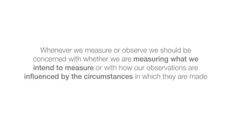 Whenever we measure or observe we should be
concerned with whether we are measuring what we
intend to measure or with how ...