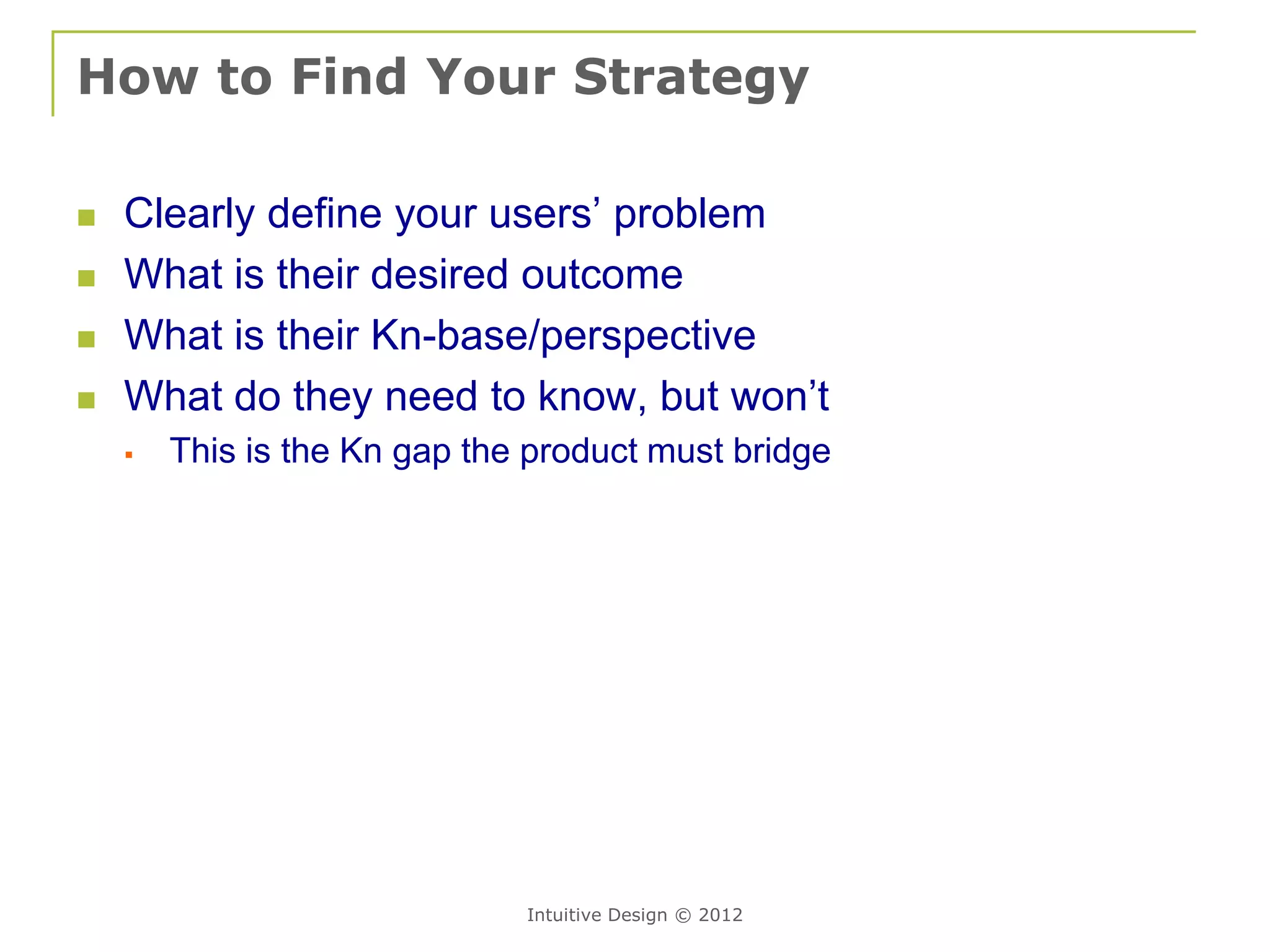 How to Find Your Strategy

   Clearly define your users’ problem
   What is their desired outcome
   What is their Kn-base/perspective
   What do they need to know, but won’t
       This is the Kn gap the product must bridge




                              Intuitive Design © 2012
 