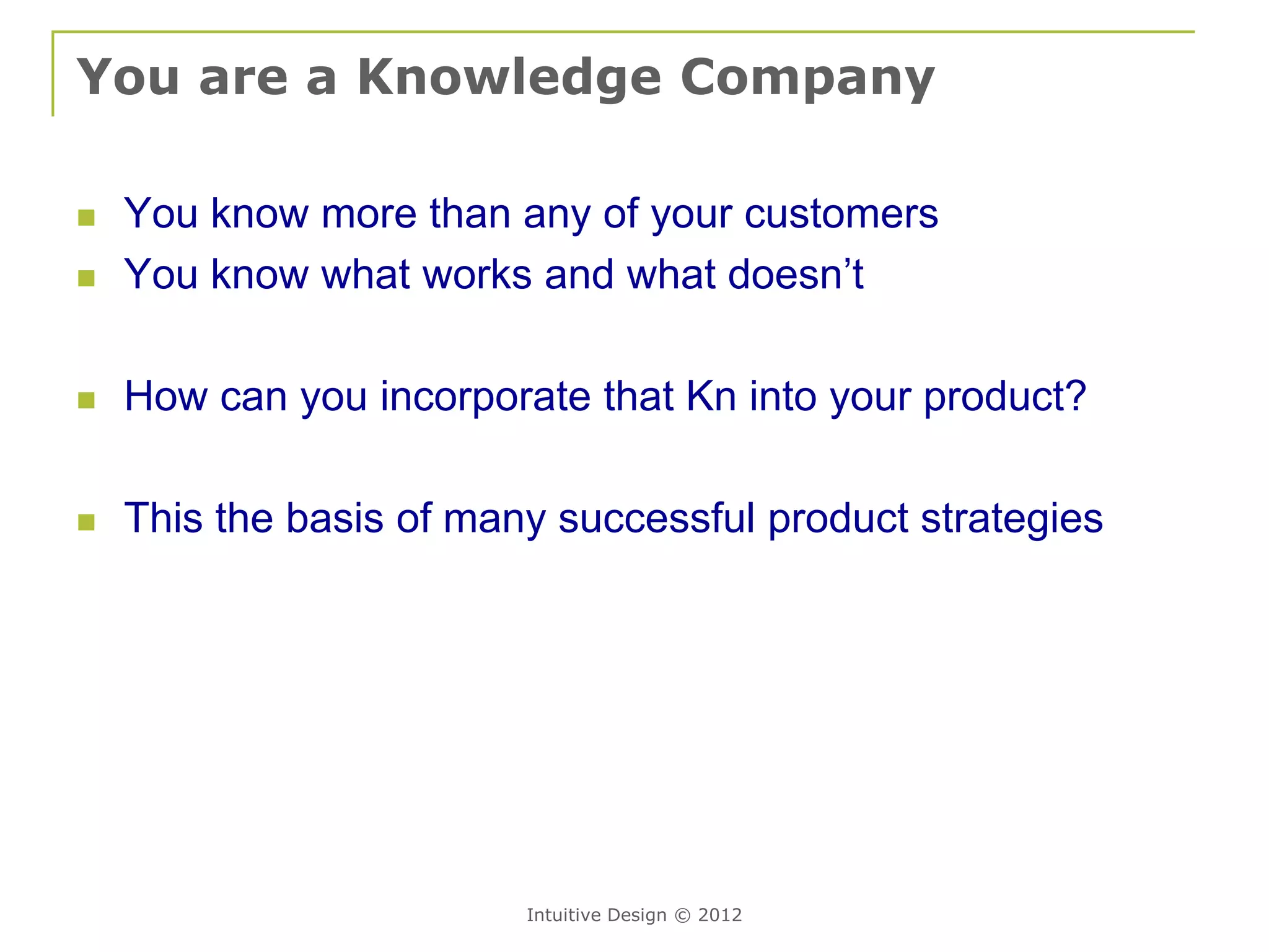 You are a Knowledge Company

   You know more than any of your customers
   You know what works and what doesn’t

   How can you incorporate that Kn into your product?

   This the basis of many successful product strategies




                         Intuitive Design © 2012
 