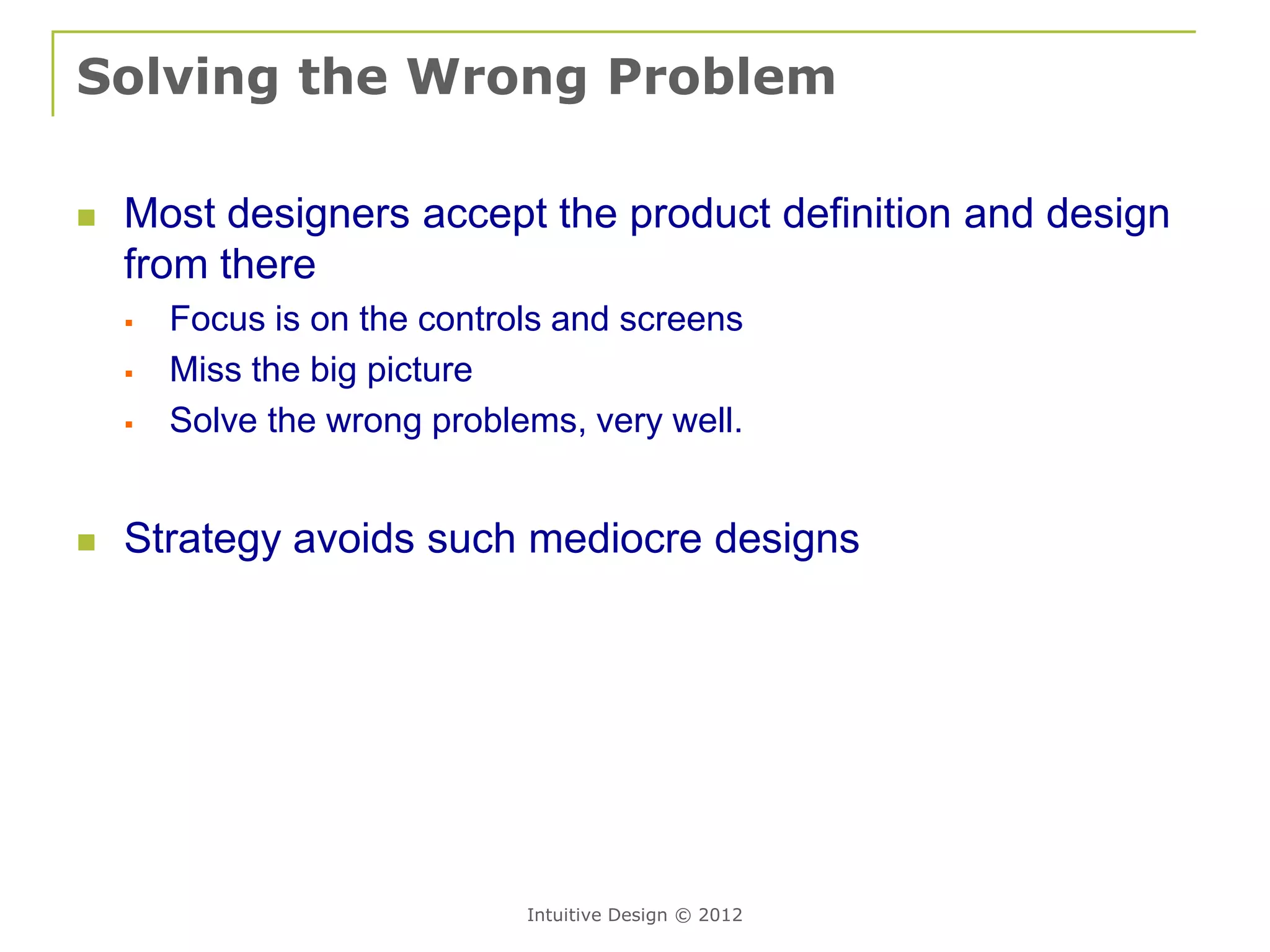 Solving the Wrong Problem

   Most designers accept the product definition and design
    from there
       Focus is on the controls and screens
       Miss the big picture
       Solve the wrong problems, very well.


   Strategy avoids such mediocre designs




                              Intuitive Design © 2012
 