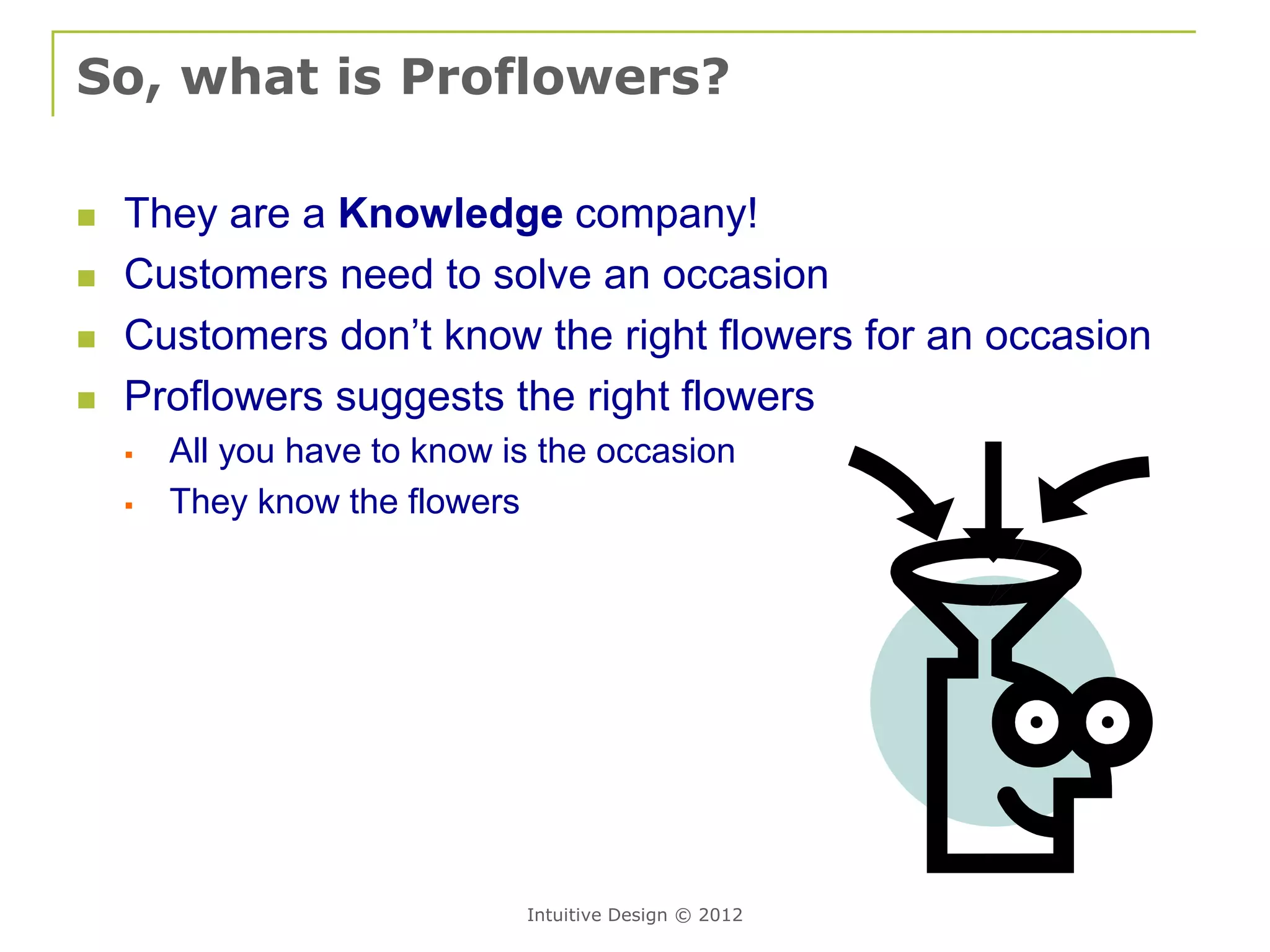 So, what is Proflowers?

   They are a Knowledge company!
   Customers need to solve an occasion
   Customers don’t know the right flowers for an occasion
   Proflowers suggests the right flowers
       All you have to know is the occasion
       They know the flowers




                              Intuitive Design © 2012
 