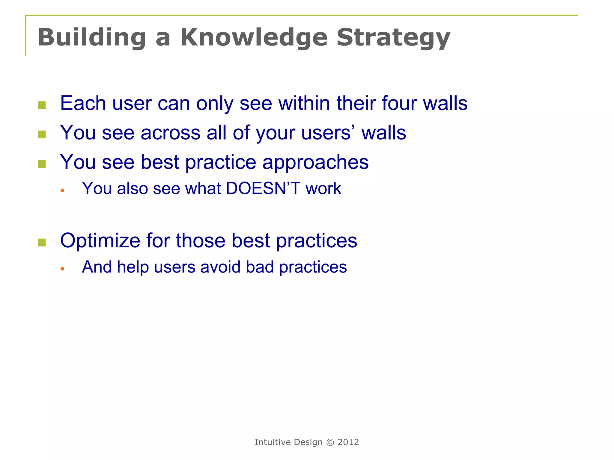 Building a Knowledge Strategy

   Each user can only see within their four walls
   You see across all of your users’ walls
   You see best practice approaches
       You also see what DOESN’T work


   Optimize for those best practices
       And help users avoid bad practices




                              Intuitive Design © 2012
 
