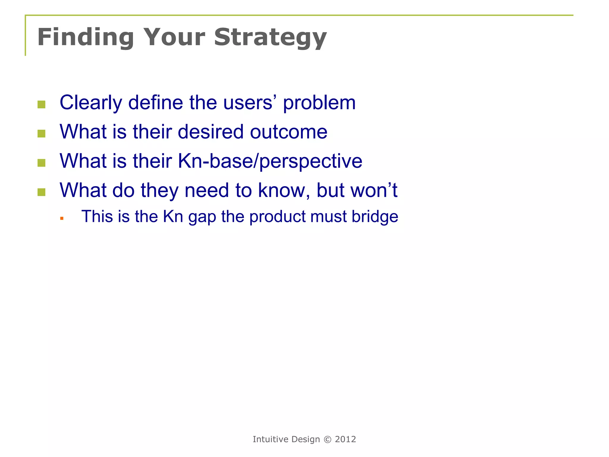 Finding Your Strategy

   Clearly define the users’ problem
   What is their desired outcome
   What is their Kn-base/perspective
   What do they need to know, but won’t
       This is the Kn gap the product must bridge




                              Intuitive Design © 2012
 