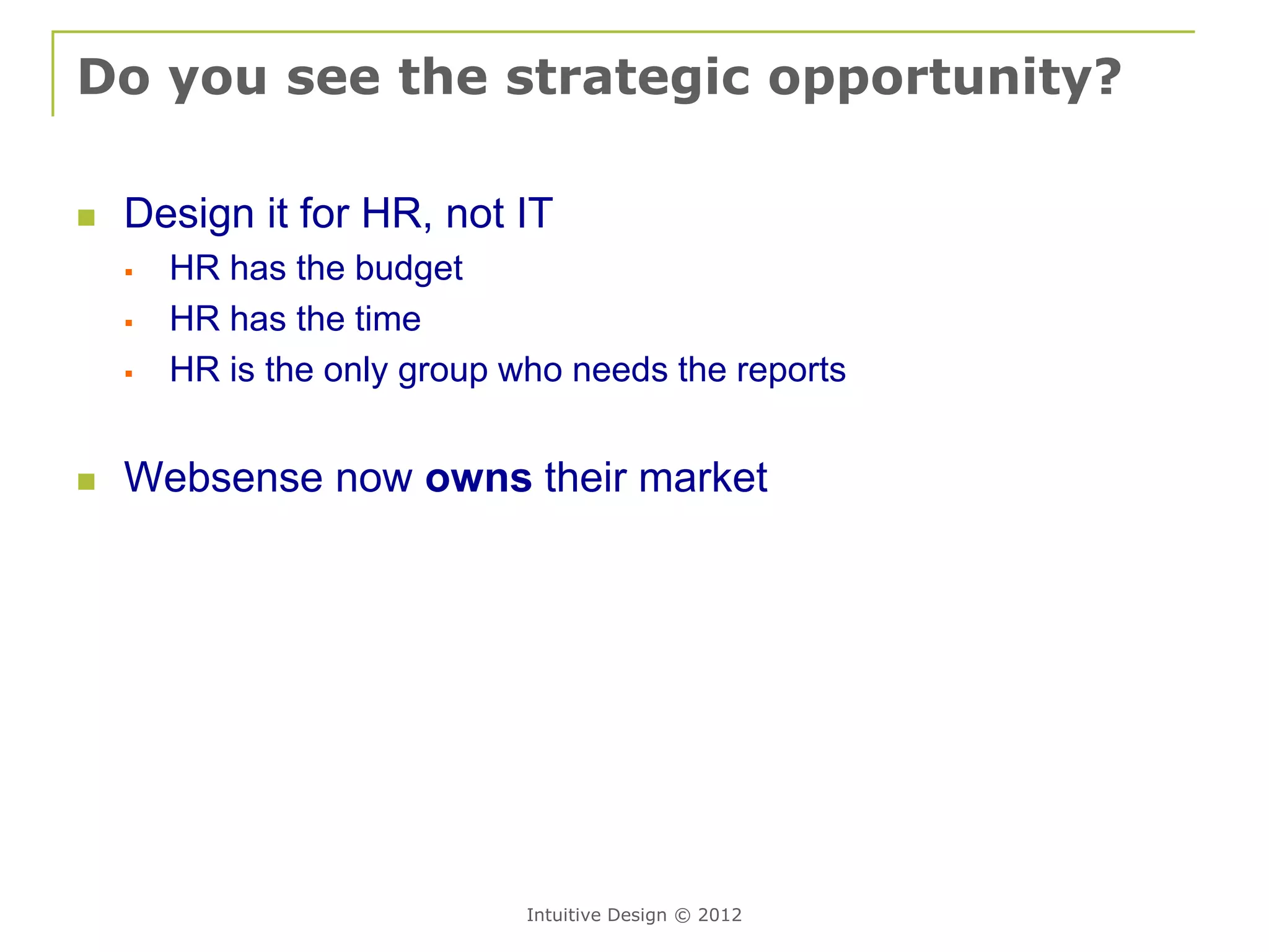 Do you see the strategic opportunity?

   Design it for HR, not IT
       HR has the budget
       HR has the time
       HR is the only group who needs the reports


   Websense now owns their market




                              Intuitive Design © 2012
 