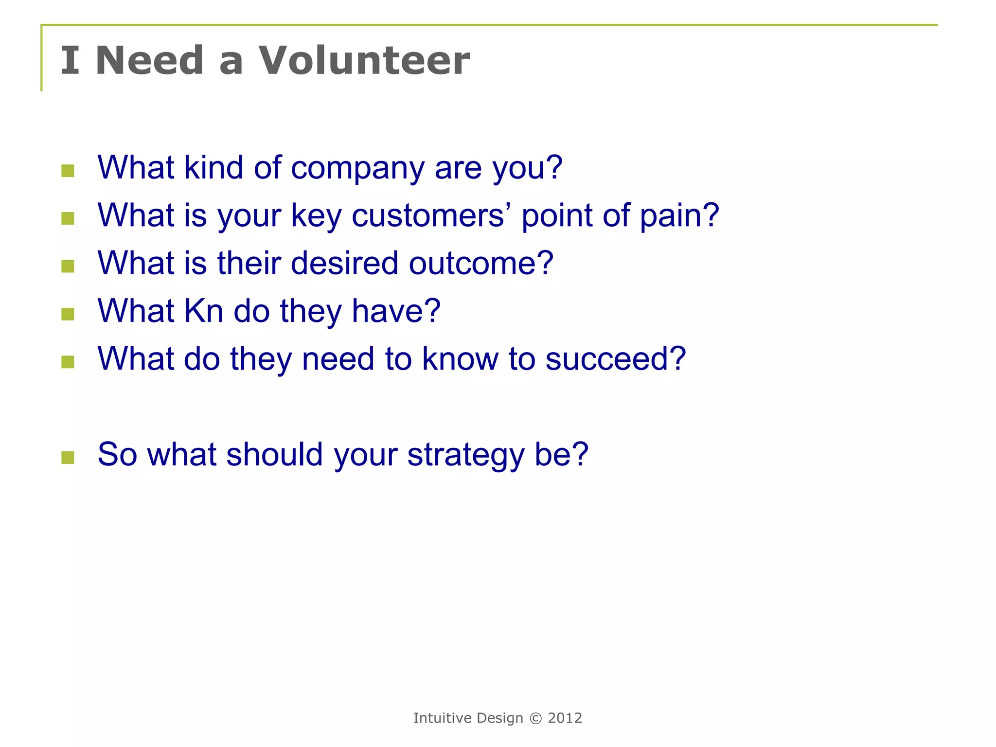 I Need a Volunteer

   What kind of company are you?
   What is your key customers’ point of pain?
   What is their desired outcome?
   What Kn do they have?
   What do they need to know to succeed?

   So what should your strategy be?




                         Intuitive Design © 2012
 