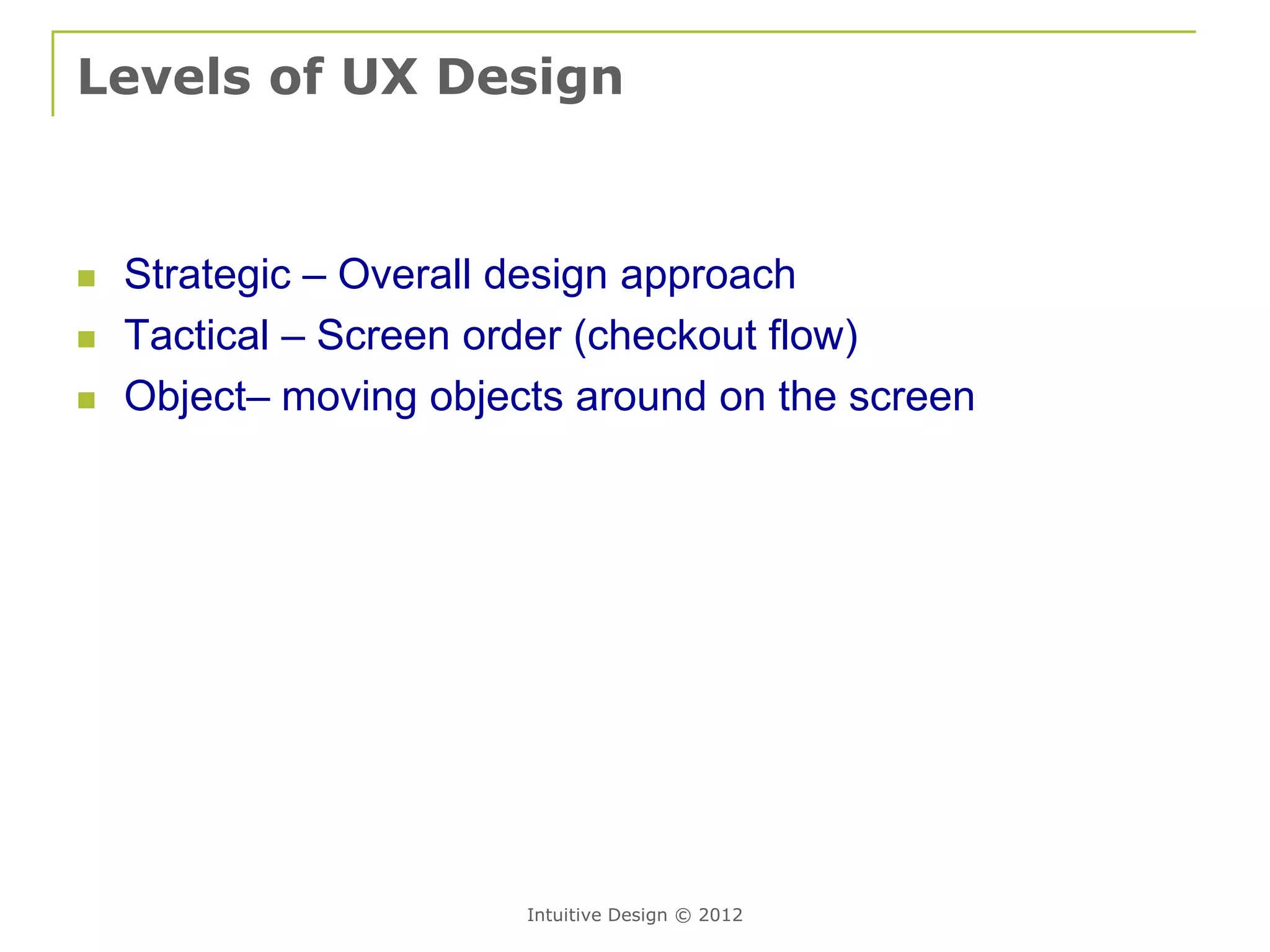 Levels of UX Design


   Strategic – Overall design approach
   Tactical – Screen order (checkout flow)
   Object– moving objects around on the screen




                        Intuitive Design © 2012
 