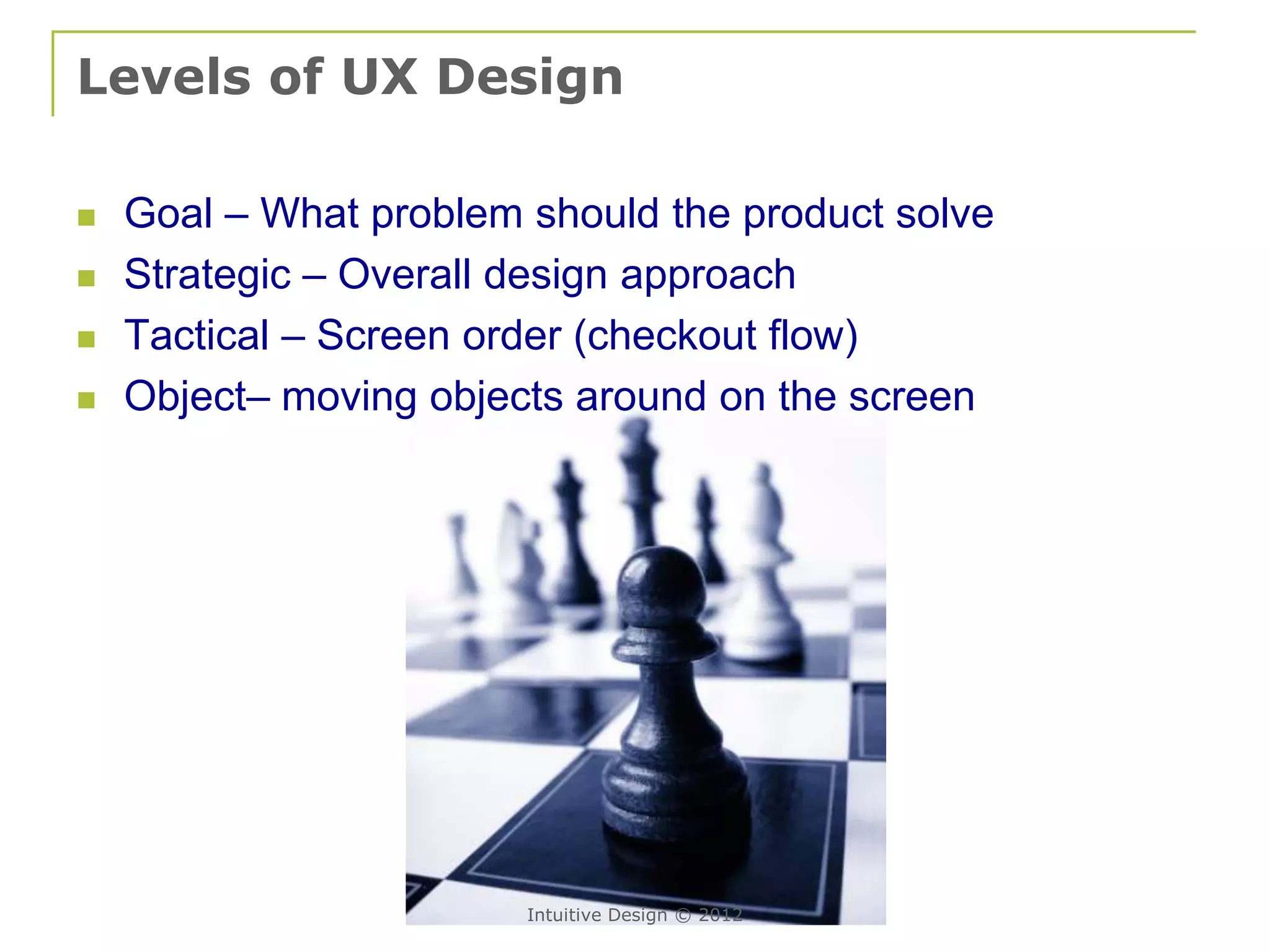 Levels of UX Design

   Goal – What problem should the product solve
   Strategic – Overall design approach
   Tactical – Screen order (checkout flow)
   Object– moving objects around on the screen




                        Intuitive Design © 2012
 