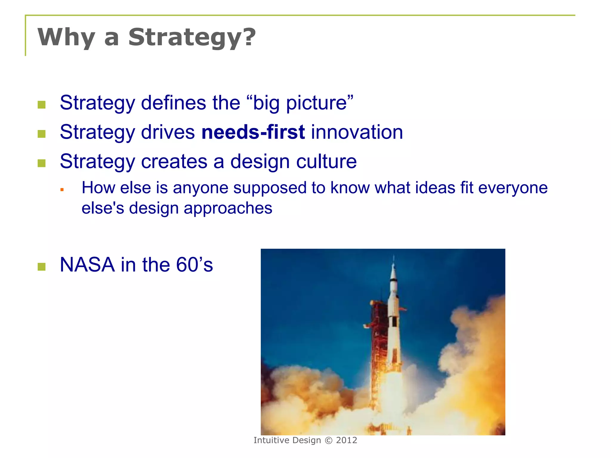 Why a Strategy?

   Strategy defines the “big picture”
   Strategy drives needs-first innovation
   Strategy creates a design culture
       How else is anyone supposed to know what ideas fit everyone
        else's design approaches


   NASA in the 60’s




                             Intuitive Design © 2012
 