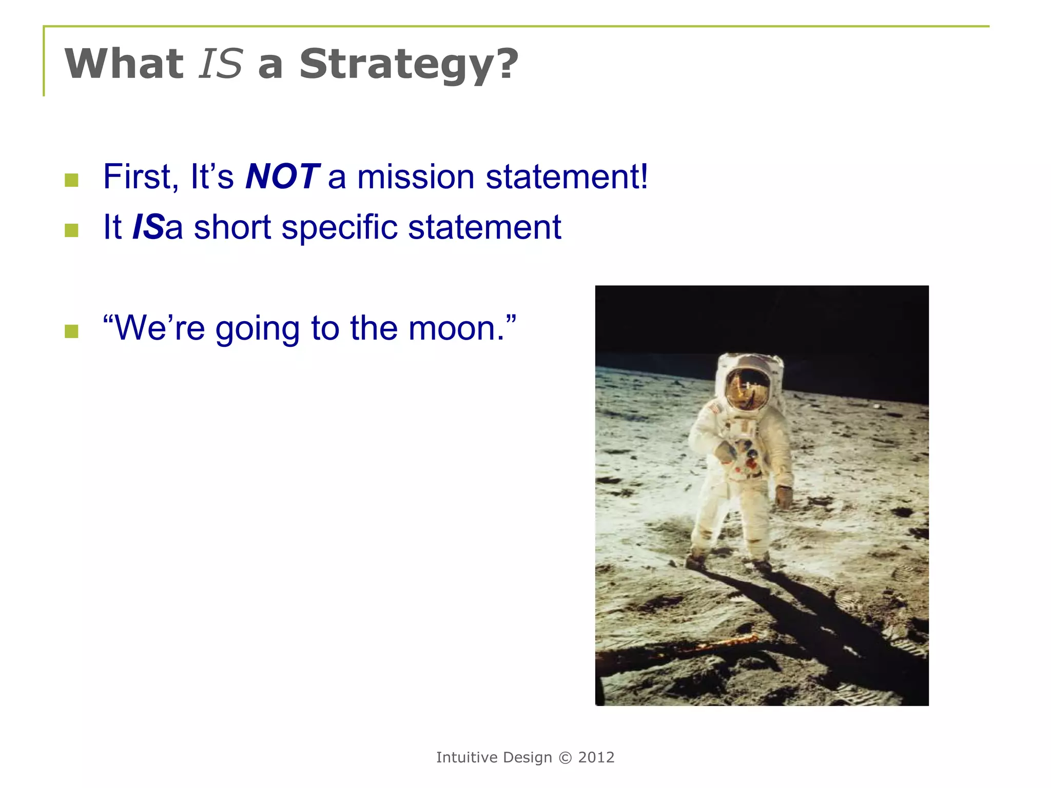 What IS a Strategy?

   First, It’s NOT a mission statement!
   It ISa short specific statement

   “We’re going to the moon.”




                         Intuitive Design © 2012
 