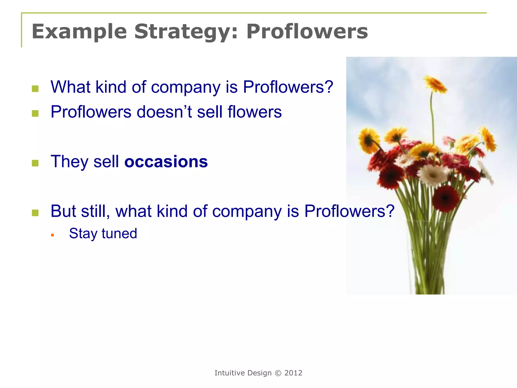 Example Strategy: Proflowers

   What kind of company is Proflowers?
   Proflowers doesn’t sell flowers

   They sell occasions

   But still, what kind of company is Proflowers?
       Stay tuned




                          Intuitive Design © 2012
 