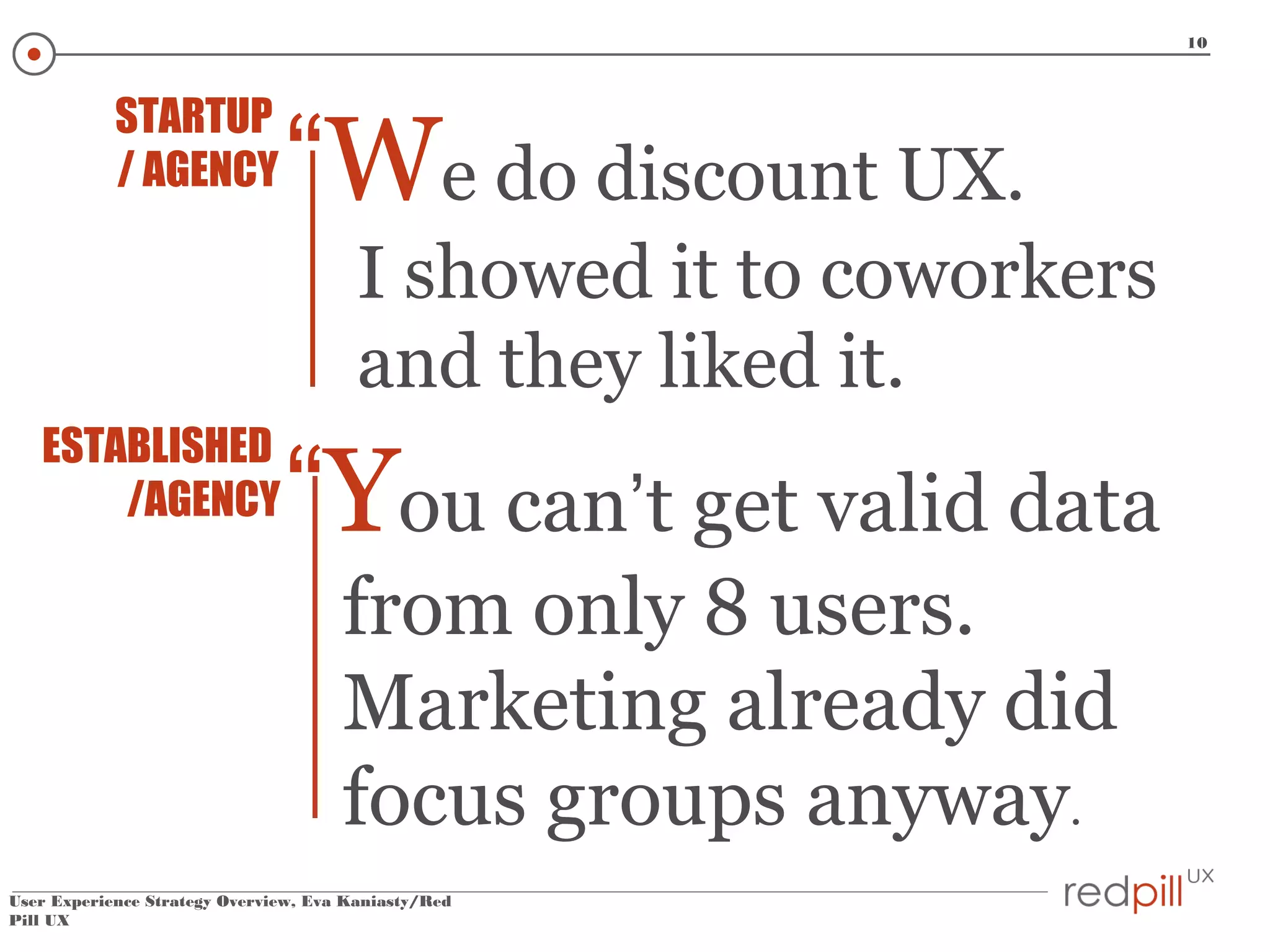 10

STARTUP
/ AGENCY

“We do discount UX.
I showed it to coworkers
and they liked it.

ESTABLISHED
/AGENCY

“You can’t get valid data
from only 8 users.
Marketing already did
focus groups anyway.

User Experience Strategy Overview, Eva Kaniasty/Red
Pill UX

 