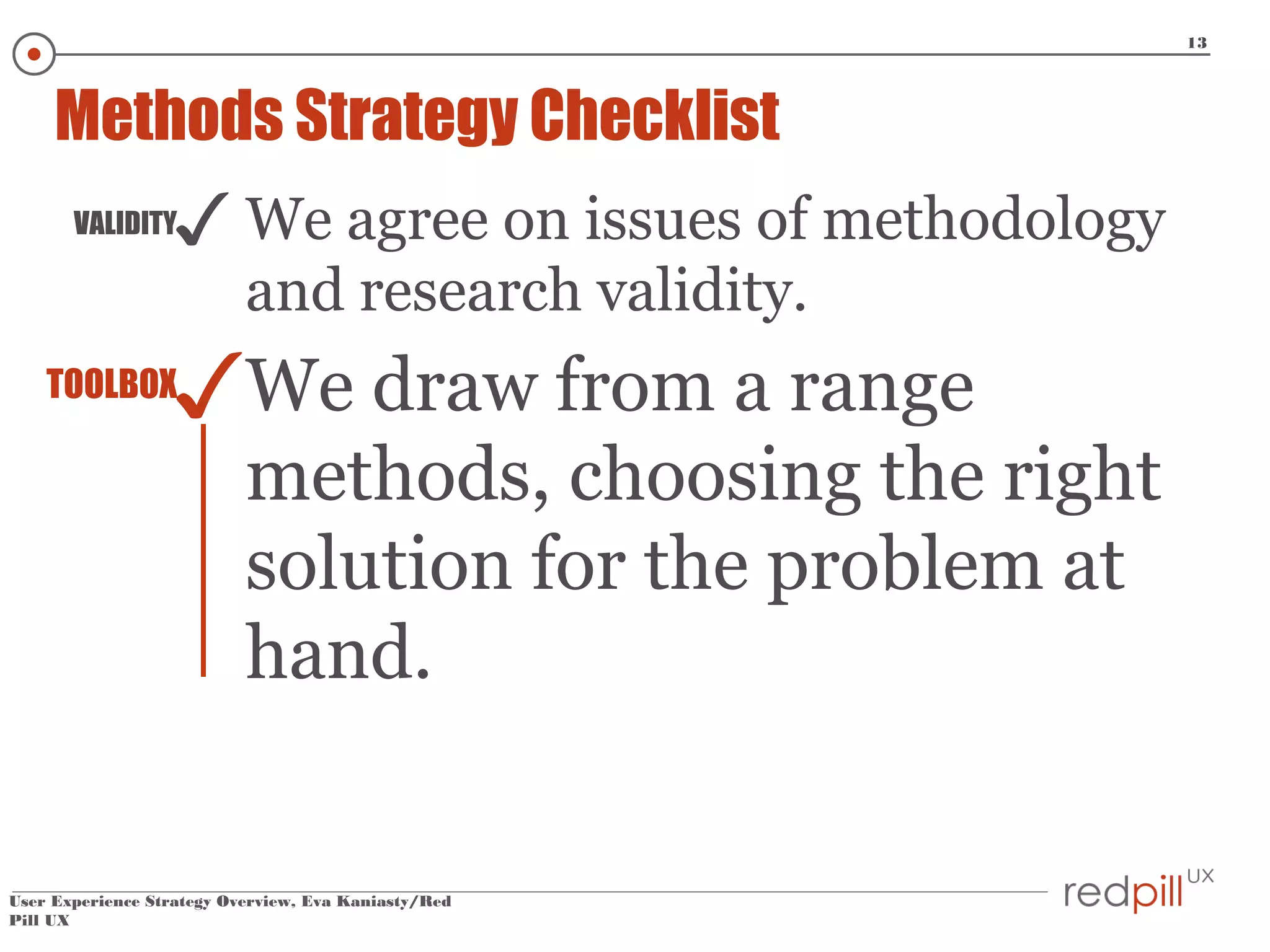 13

Methods Strategy Checklist

✓ We agree on issues of methodology

VALIDITY

and research validity.

✓We draw from a range

TOOLBOX

methods, choosing the right
solution for the problem at
hand.

User Experience Strategy Overview, Eva Kaniasty/Red
Pill UX

 