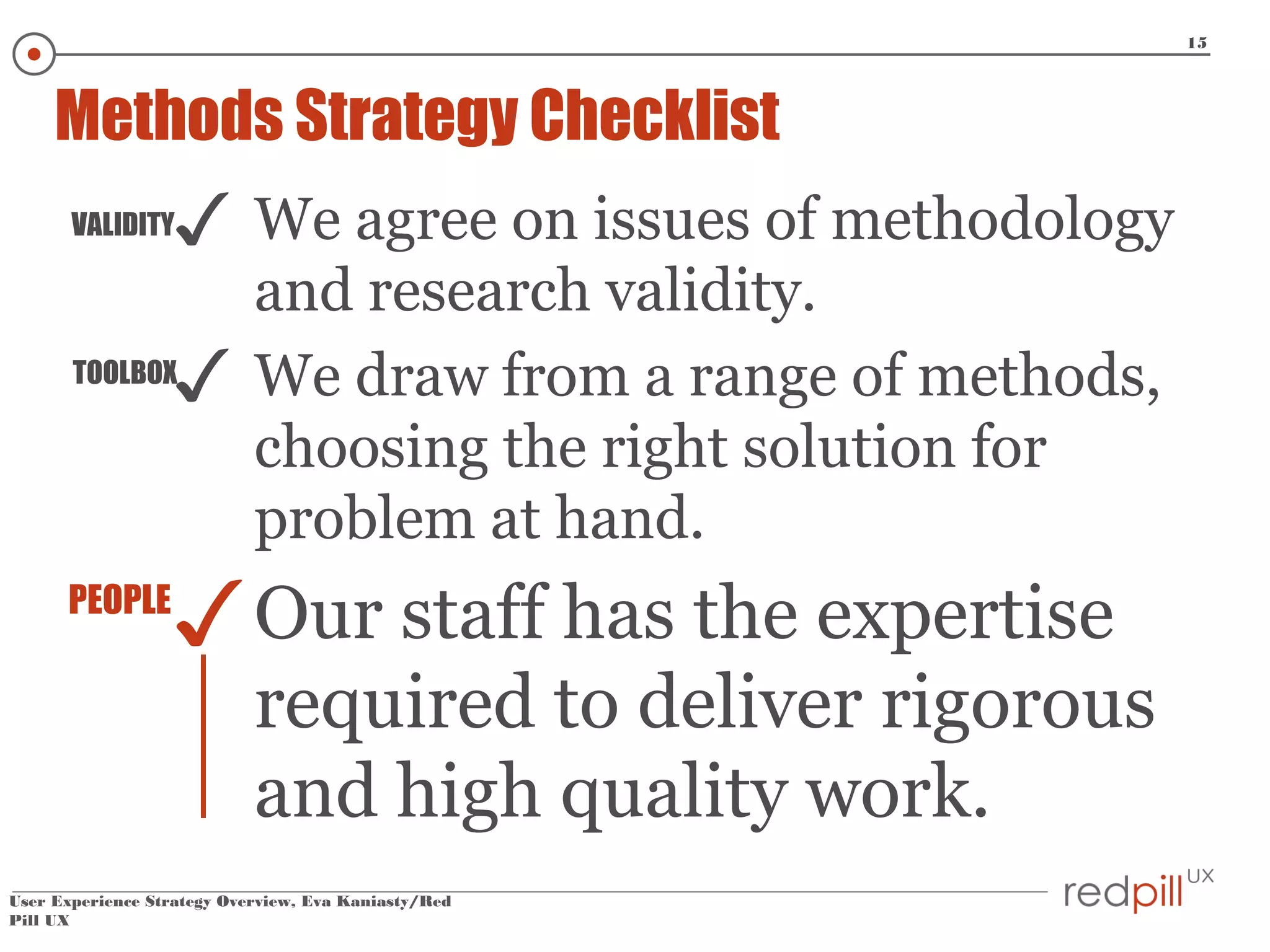 15

Methods Strategy Checklist
VALIDITY

✓
✓

TOOLBOX

PEOPLE

We agree on issues of methodology
and research validity.
We draw from a range of methods,
choosing the right solution for
problem at hand.

✓ Our staff has the expertise

required to deliver rigorous
and high quality work.

User Experience Strategy Overview, Eva Kaniasty/Red
Pill UX

 