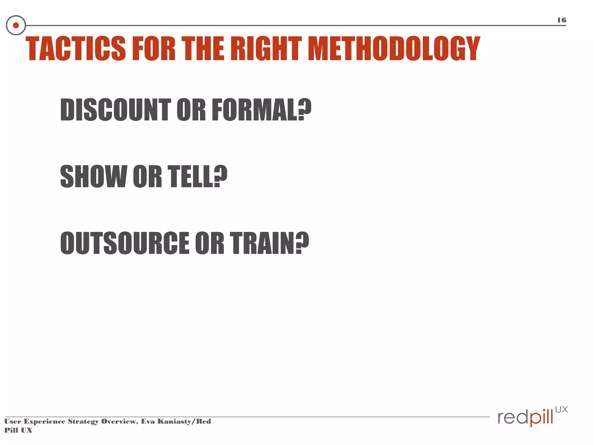 16

TACTICS FOR THE RIGHT METHODOLOGY
DISCOUNT OR FORMAL?
SHOW OR TELL?
OUTSOURCE OR TRAIN?

User Experience Strategy Overview, Eva Kaniasty/Red
Pill UX

 