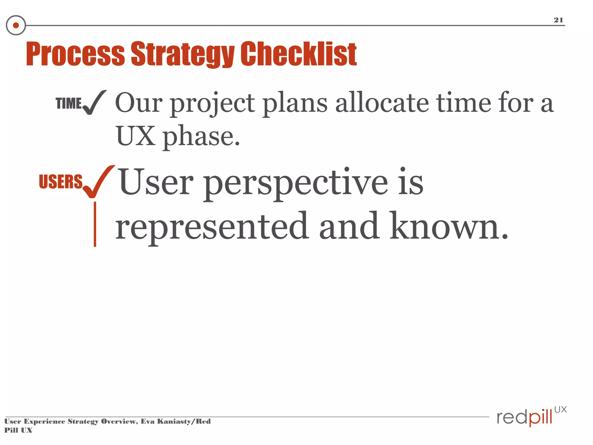 21

Process Strategy Checklist
TIME

✓ Our project plans allocate time for a
UX phase.

✓User perspective is

USERS

represented and known.

User Experience Strategy Overview, Eva Kaniasty/Red
Pill UX

 
