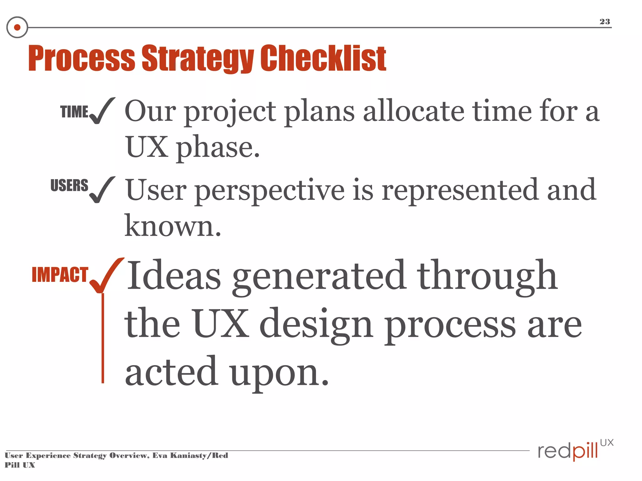 23

Process Strategy Checklist
TIME

✓ Our project plans allocate time for a

UX phase.
USERS
✓ User perspective is represented and
known.
IMPACT

✓Ideas generated through

the UX design process are
acted upon.

User Experience Strategy Overview, Eva Kaniasty/Red
Pill UX

 
