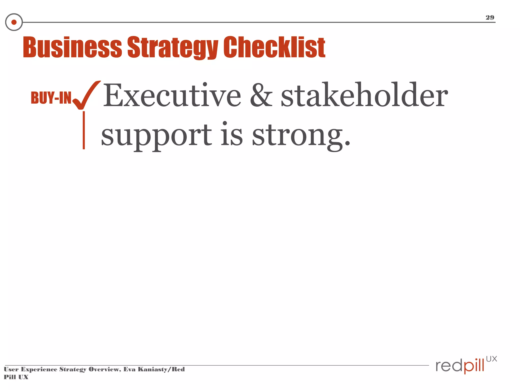 29

Business Strategy Checklist
BUY-IN

✓Executive & stakeholder
support is strong.

User Experience Strategy Overview, Eva Kaniasty/Red
Pill UX

 