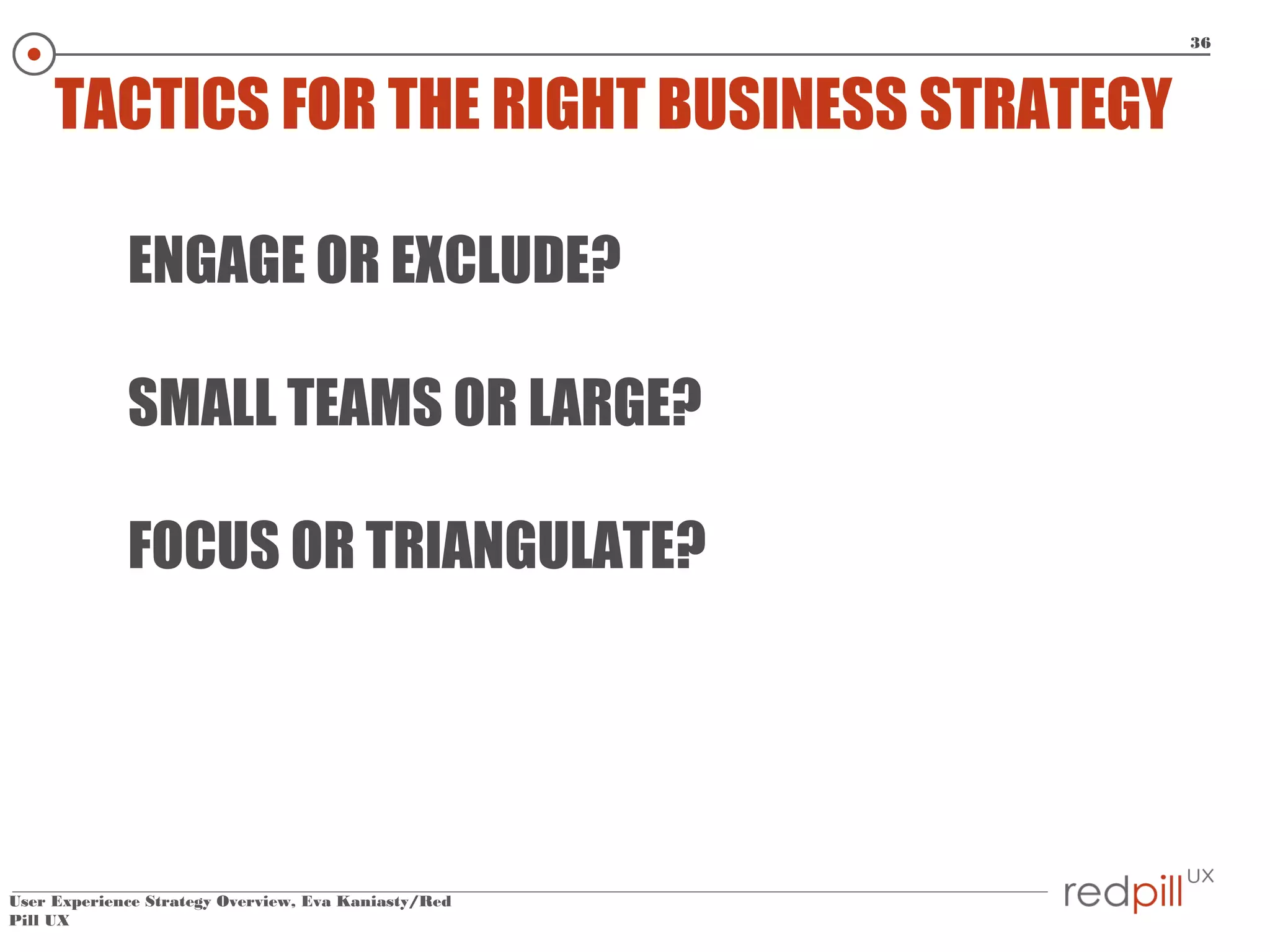 36

TACTICS FOR THE RIGHT BUSINESS STRATEGY
ENGAGE OR EXCLUDE?
SMALL TEAMS OR LARGE?
FOCUS OR TRIANGULATE?

User Experience Strategy Overview, Eva Kaniasty/Red
Pill UX

 