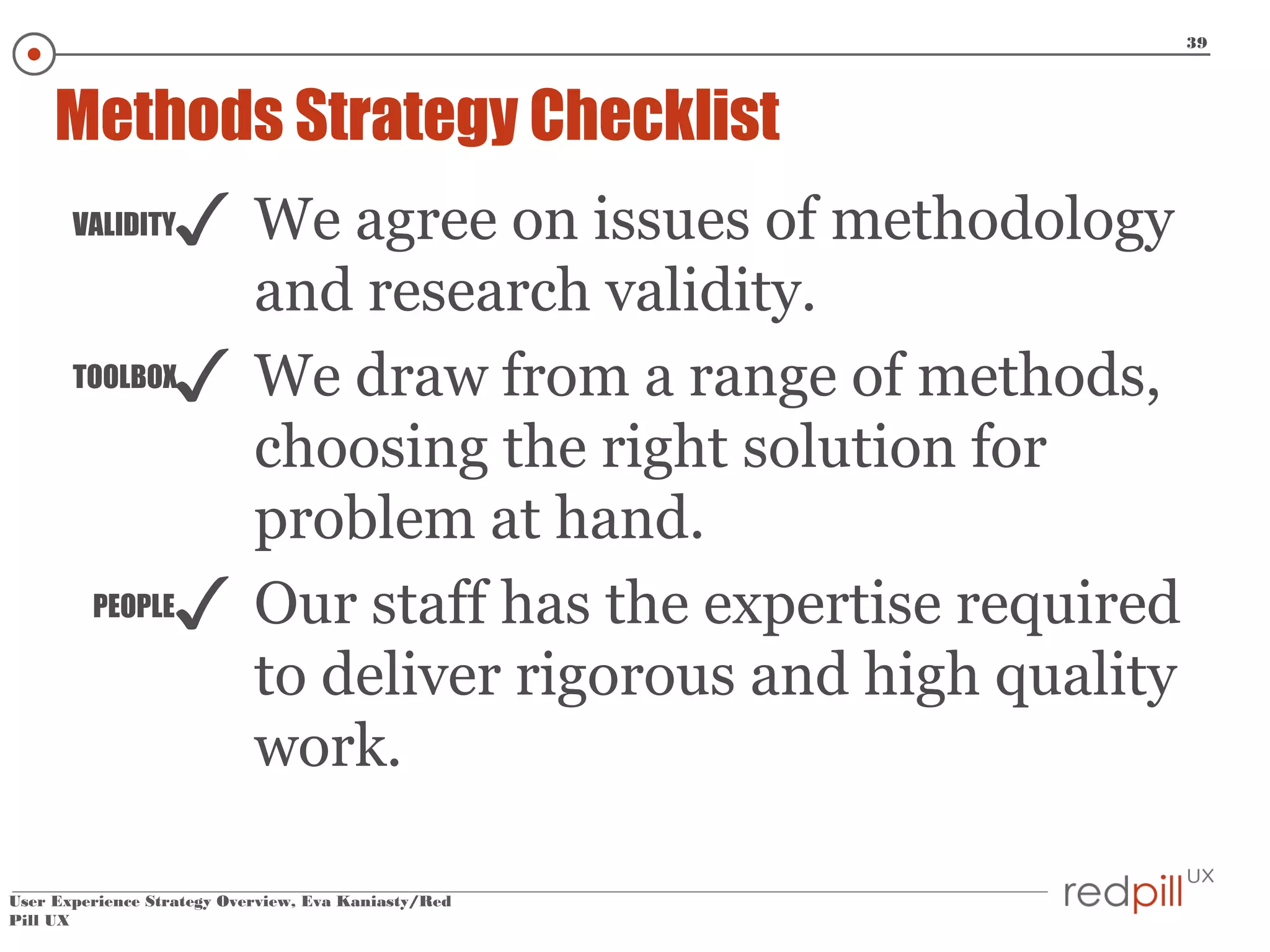 39

Methods Strategy Checklist

✓

VALIDITY

✓

TOOLBOX

PEOPLE

✓

We agree on issues of methodology
and research validity.
We draw from a range of methods,
choosing the right solution for
problem at hand.
Our staff has the expertise required
to deliver rigorous and high quality
work.

User Experience Strategy Overview, Eva Kaniasty/Red
Pill UX

 