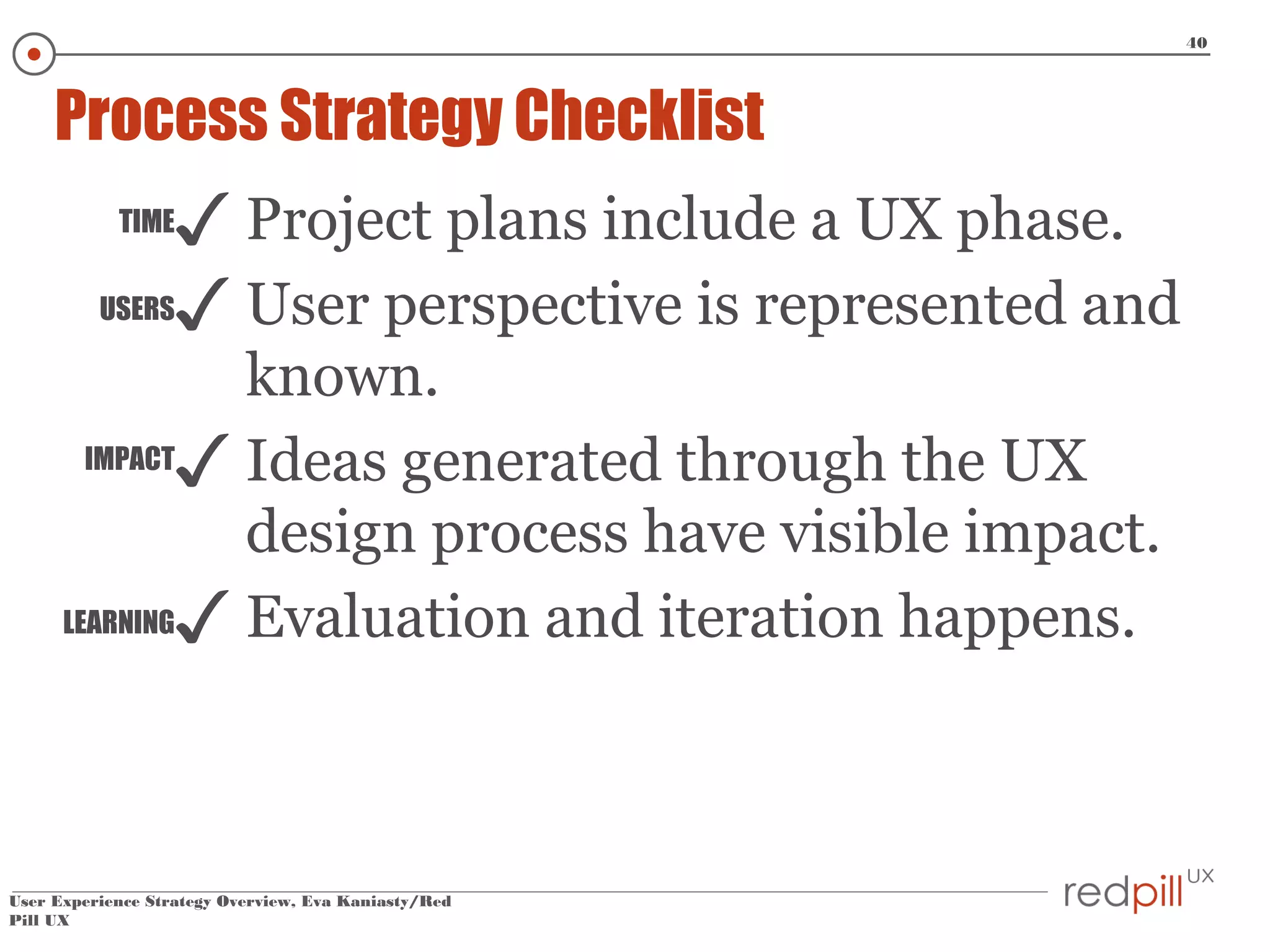 40

Process Strategy Checklist
TIME
USERS

✓ Project plans include a UX phase.
✓ User perspective is represented and

known.
IMPACT
✓ Ideas generated through the UX
design process have visible impact.
LEARNING✓ Evaluation and iteration happens.

User Experience Strategy Overview, Eva Kaniasty/Red
Pill UX

 