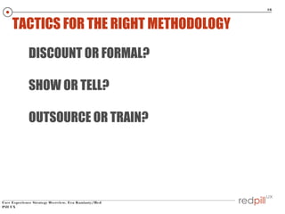 16

TACTICS FOR THE RIGHT METHODOLOGY
DISCOUNT OR FORMAL?
SHOW OR TELL?
OUTSOURCE OR TRAIN?

User Experience Strategy Over...