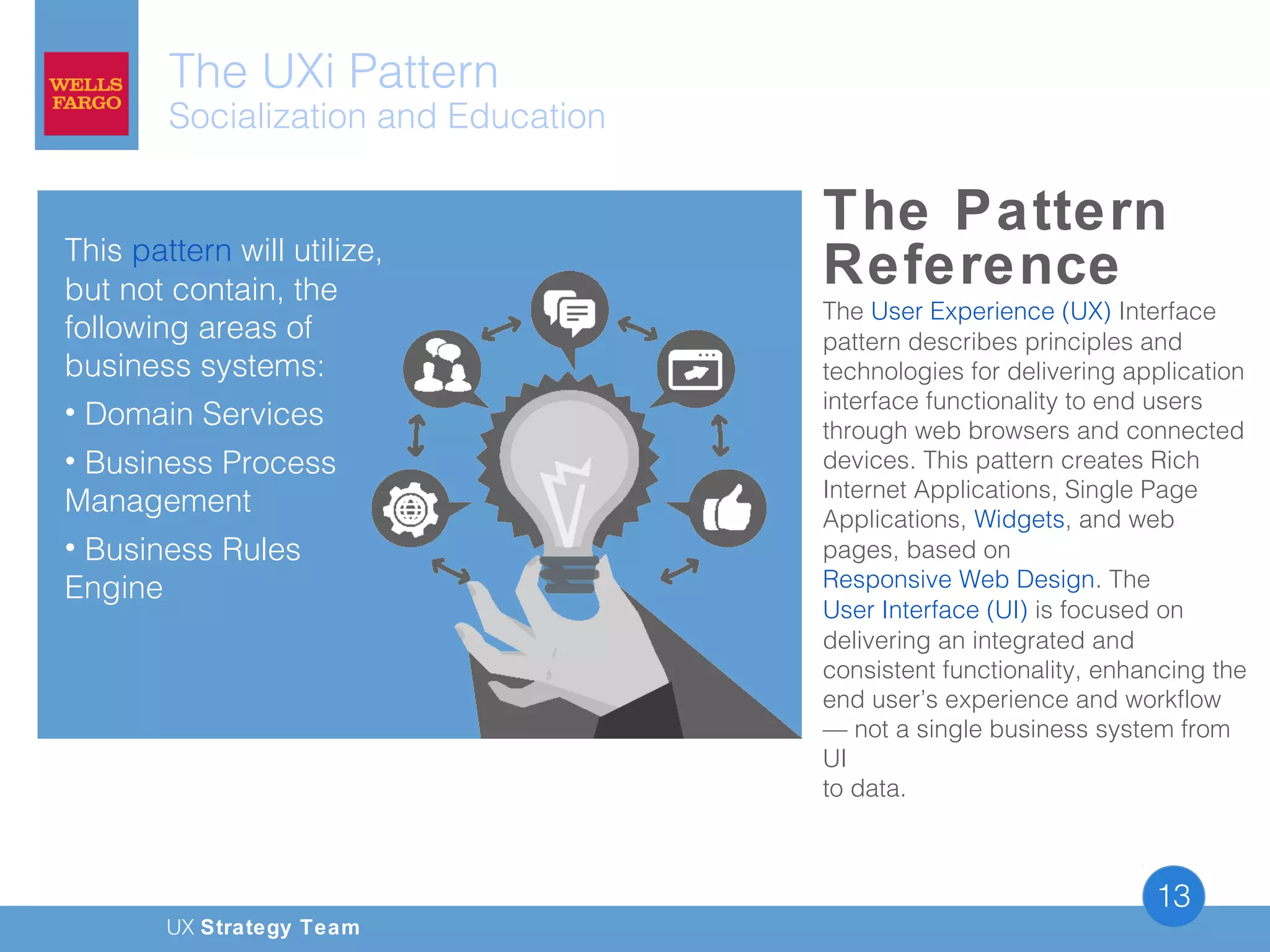 UX Strategy Team
13
The UXi Pattern
Socialization and Education
The Pattern
Reference
The User Experience (UX) Interface
pattern describes principles and
technologies for delivering application
interface functionality to end users
through web browsers and connected
devices. This pattern creates Rich
Internet Applications, Single Page
Applications, Widgets, and web
pages, based on
Responsive Web Design. The
User Interface (UI) is focused on
delivering an integrated and
consistent functionality, enhancing the
end user’s experience and workflow
— not a single business system from
UI
to data.
This pattern will utilize,
but not contain, the
following areas of
business systems: 
• Domain Services
• Business Process
Management
• Business Rules
Engine
 