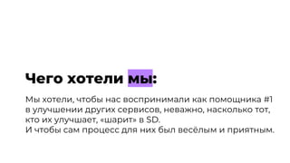 Мы хотели, чтобы нас воспринимали как помощника #1
в улучшении других сервисов, неважно, насколько тот,
кто их улучшает, «шарит» в SD.
И чтобы сам процесс для них был весёлым и приятным.
Чего хотели мы:
 