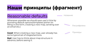 Наши принципы (фрагмент)
Reasonable defaults
Whenever possible we should save user’s time by
providing default options/templates (either for
filling in the form, creating a new map, sending over
an email etc.)
Good: When creating a new map, user already has
some typical set of stages/sections.
Bad: User has to think about map structure in
advance, before seeing it.
Название
Расшифровка
Примеры
 