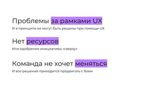 Проблемы за рамками UX
И в принципе не могут быть решены при помощи UX
Нет ресурсов
Или одобрения инициативы «сверху»
Команда не хочет меняться
И все решения приходится продвигать с боем
 