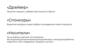 «Драйвер»
Запустит процесс, соберет всех вместе и обучит
«Спонсоры»
Выделяют ресурсы и дают добро на внедрение нового процесса
«Носители»
На их работу повлияет UX-стратегия.
Исследователи/проектировщики/дизайнеры, команда разработки,
маркетинг, SEO, поддержка, продажи, контент …
 