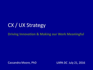 CX / UX Strategy
Driving Innovation & Making our Work Meaningful
Cassandra Moore, PhD UXPA DC July 21, 2016
 